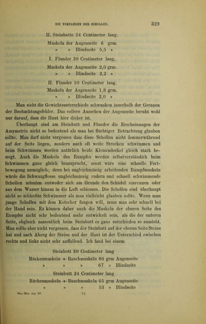 II. Steinbutte 24 Centimeter lang. Muskeln der Augenseite 6 grm. » » Bliudseite 5,5 » I. Flunder 30 Centimeter lang. Muskeln der Augenseite 2,0 grm. » » Blindseite 2,2 » II. Flunder 30 Centimeter lang. Muskeln der Augenseite 1,8 grm. » » Blindseite 2,0 » Man sieht die Gewichtsunterschiede schwanken innerhalb der Grenzen der Beobachtungsfehler. Das vollere Aussehen der Augenseite beruht wohl nur darauf, dass die Haut hier dicker ist. Überhaupt sind am Steinbutt und Flunder die Erscheinungen der Assymetrie nicht so bedeutend als man bei flüchtiger Betrachtung glauben sollte. Man darf nicht vergessen dass diese Schollen nicht ihmmerwährend auf der Seite liegen, sondern auch oft weite Strecken schwimmen und beim Schwimmen werden natürlich beide Kiemendeckel gleich stark be- wegt. Auch die Muskeln des Rumpfes werden selbstverständich beim Schwimmen ganz gleich beansprucht, sonst wäre eine schnelle Fort- bewegung unmöglich; denn bei ungleichmässig arbeitenden Rumpfmuskeln würde die Schwazgflosse ungleichmässig rudern und schnell schwimmende Schollen müssten entweder sich am Grunde den Schädel einrennen oder aus dem Wasser hinaus in die Luft schiessen. Die Schollen sind überhaupt nicht so schlechte Schwimmer als man vielleicht glauben sollte. Wenn man junge Schollen mit dem Ketscher fangen will, muss man sehr schnell bei der Hand sein. Es können daher auch die Muskeln der oberen Seite des Rumpfes nicht sehr bedeutend mehr entwickelt sein, als die der unteren Seite, obgleich namentlich beim Steinbutt es ganz entschieden so aussieht. Man sollte aber nicht vergessen, dass der Steinbutt auf der oberen Seite Steine hat und nach Abzug der Steine und der Haut ist der Unterschied zwischen rechts und links nicht sehr aulfallend. Ich fand bei einem Steinbutt 30 Centimeter lang Rückenmuskeln -+- Bauchmuskeln 80 grm Augenseite » » » 67 » Blindseite Steinbutt 24 Centimeter lang Rückenmuskeln -+- Bauchmuskeln 65 grm Augenseite » » » 53 » Blindseite