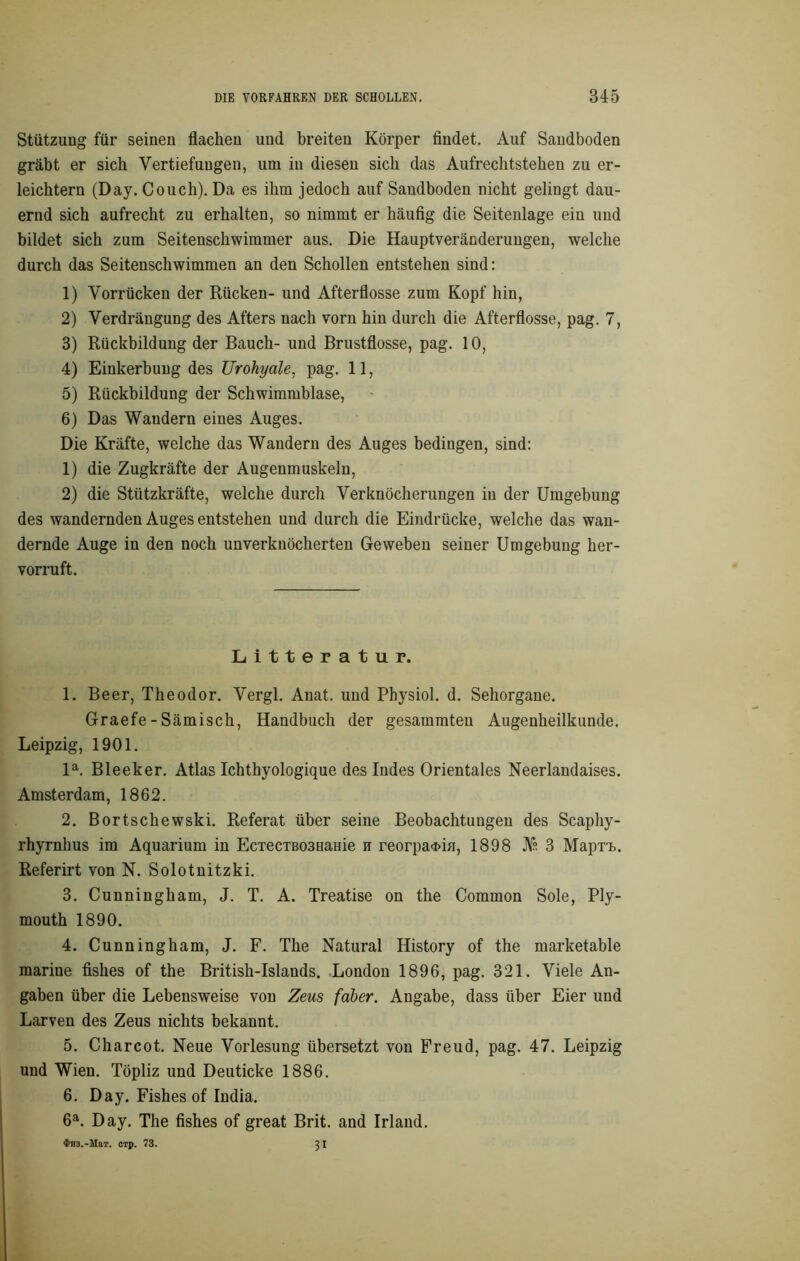 Stützung für seinen flachen und breiten Körper findet. Auf Sandboden gräbt er sich Vertiefungen, um in diesen sich das Aufrechtstehen zu er- leichtern (Day. Couch). Da es ihm jedoch auf Sandboden nicht gelingt dau- ernd sich aufrecht zu erhalten, so nimmt er häufig die Seitenlage ein und bildet sich zum Seitenschwimmer aus. Die Hauptveränderungen, welche durch das Seitenschwimmen an den Schollen entstehen sind: 1) Vorrücken der Rücken- und Afterflosse zum Kopf hin, 2) Verdrängung des Afters nach vorn hin durch die Afterflosse, pag. 7, 3) Rückbildung der Bauch- und Brustflosse, pag. 10, 4) Einkerbung des Urohyale, pag. 11, 5) Rückbildung der Schwimmblase, 6) Das Wandern eines Auges. Die Kräfte, welche das Wandern des Auges bedingen, sind: 1) die Zugkräfte der Augenmuskeln, 2) die Stützkräfte, welche durch Verknöcherungen in der Umgebung des wandernden Auges entstehen und durch die Eindrücke, welche das wan- dernde Auge in den noch unverknöcherten Geweben seiner Umgebung her- vorruft. Litteratur. 1. Beer, Theodor. Vergl. Anat. und Physiol. d. Sehorgane. Graefe - Sämisch, Handbuch der gesammten Augenheilkunde. Leipzig, 1901. la. Bleeker. Atlas Ichthyolcgique des Indes Orientales Neerlandaises. Amsterdam, 1862. 2. Bortschewski. Referat über seine Beobachtungen des Scapliy- rhyrnhus im Aquarium in EcTecTB03Hame n reorpa<i>ifl, 1898 JYs 3 MaprL. Referirt von N. Solotnitzki. 3. Cunningham, J. T. A. Treatise on the Common Sole, Ply- mouth 1890. 4. Cunningham, J. F. The Natural History of the marketable marine fishes of the British-Islands. London 1896, pag. 321. Viele An- gaben über die Lebensweise von Zeus faber. Angabe, dass über Eier und Larven des Zeus nichts bekannt. 5. Charcot. Neue Vorlesung übersetzt von Freud, pag. 47. Leipzig und Wien. Töpliz und Deuticke 1886. 6. Day. Fishes of India. 6a. Day. The fishes of great Brit. and Irland.