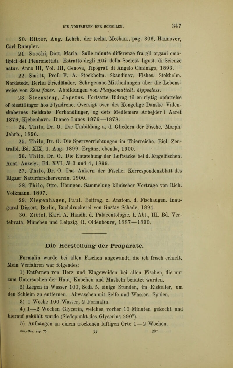 20. Ritter, Aug. Lehrb. der techn. Mechan., pag. 306, Hannover, Carl Rümpler. 21. Sacchi, Dott. Maria. Sülle minute differenze fra gli organi orao- tipici dei Pleuronettidi. Estratto degli Atti della Societä ligust. di Scienze natur. Anno III, Vol. III, Genova, Tipograf. di Angelo Ciminago, 1893. 22. Smitt, Prof. F. A. Stockholm. Skandinav. Fishes. Stokholm. Nordstedt, Berlin Friedländer. Sehr genaue Mittheilungen über die Lebens- weise von Zeus faber. Abbildungen von Platysomaticht. hippogloss. 23. Steenstrup, Japetus. Fortsatte Bidrag til en rigtig opfattelse of oiestillinger hos Flyndrene. Oversigt over det Kongelige Danske Viden- skabernes Selskabs Forhandlinger, og dets Medlemers Arbejder i Aaret 1876, Kjebenhavn. Bianco Lunos 1876—1878. 24. Thilo, Dr. 0. Die Umbildung a. d. Gliedern der Fische. Morph. Jahrb., 1896. 25. Thilo, Dr. 0. Die Sperrvorrichtungen im Thierreiche. Biol. Zen- tralbl. Bd. XIX, 1. Aug. 1899. Ergänz, ebenda, 1900. 26. Thilo, Dr. 0. Die Entstehung der Luftsäcke bei d. Kugelfischen. Anat. Anzeig., Bd. XVI, JVs 3 und 4, 1899. 27. Thilo, Dr. 0. Das Ankern der Fische. Korrespondenzblatt des Rigaer Naturforscherverein. 1900. 28. Thilo, Otto. Übungen. Sammelung klinischer Vorträge von Rieh. Volkmann. 1897. 29. Ziegenhagen, Paul. Beitrag, z. Anatom, d. Fischaugen. Inau- gural-Dissert. Berlin, Buchdruckerei von Gustav Schade, 1894. 30. Zittel, Karl A. Handb. d. Palaeontologie. I. Abt., III. Bd. Ver- tebrata. München und Leipzig, R. Oldenbourg, 1887—1890. Die Herstellung1 der Präparate. Formalin wurde bei allen Fischen angewandt, die ich frisch erhielt. Mein Verfahren war folgendes: 1) Entfernen von Herz und Eingeweiden bei allen Fischen, die nur zum Untersuchen der Haut, Knochen und Muskeln benutzt wurden. 2) Liegen in Wasser 100, Soda 5, einige Stunden, im Eiskeller, um den Schleim zu entfernen. Abwaschen mit Seife und Wasser. Spülen. 3) 1 Woche 100 Wasser, 2 Formalin. 4) 1—2 Wochen Glycerin, welches vorher 10 Minuten gekocht und hierauf gekühlt wurde (Siedepunkt des Glycerins 290°). 5) Aufhängen an einem trockenen luftigen Orte 1 — 2 Wochen. 28* 'fns.-Mai. cTp. 75. 33