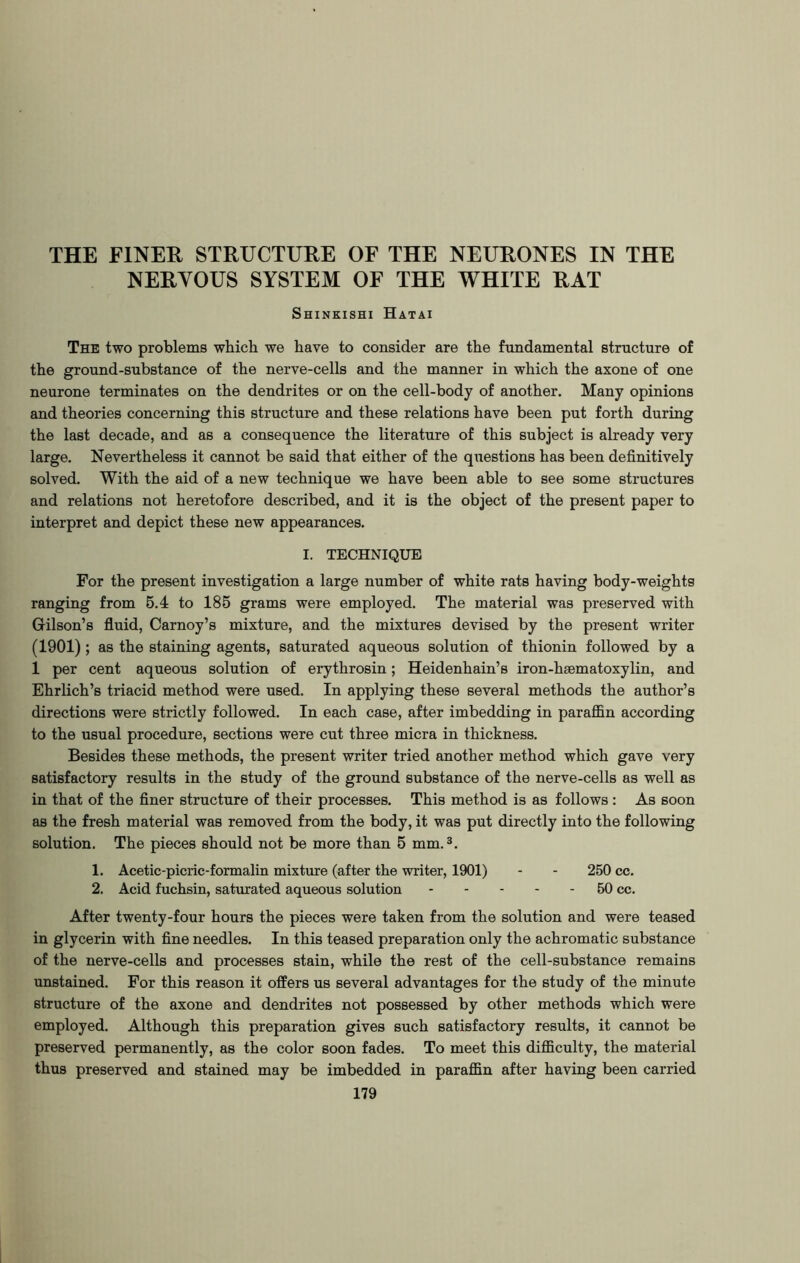 NERYOUS SYSTEM OF THE WHITE RAT Shinkishi Hatai The two problems which we have to consider are the fundamental structure of the ground-substance of the nerve-cells and the manner in which the axone of one neurone terminates on the dendrites or on the cell-body of another. Many opinions and theories concerning this structure and these relations have been put forth during the last decade, and as a consequence the literature of this subject is already very large. Nevertheless it cannot be said that either of the questions has been definitively solved. With the aid of a new technique we have been able to see some structures and relations not heretofore described, and it is the object of the present paper to interpret and depict these new appearances. I. TECHNIQUE For the present investigation a large number of white rats having body-weights ranging from 5.4 to 185 grams were employed. The material was preserved with Gilson’s fluid, Carnoy’s mixture, and the mixtures devised by the present writer (1901); as the staining agents, saturated aqueous solution of thionin followed by a 1 per cent aqueous solution of erythrosin; Heidenhain’s iron-heematoxylin, and Ehrlich’s triacid method were used. In applying these several methods the author’s directions were strictly followed. In each case, after imbedding in paraffin according to the usual procedure, sections were cut three micra in thickness. Besides these methods, the present writer tried another method which gave very satisfactory results in the study of the ground substance of the nerve-cells as well as in that of the finer structure of their processes. This method is as follows : As soon as the fresh material was removed from the body, it was put directly into the following solution. The pieces should not be more than 5 mm.3. 1. Acetic-picric-formalin mixture (after the writer, 1901) - - 250 cc. 2. Acid fuchsin, saturated aqueous solution 50 cc. After twenty-four hours the pieces were taken from the solution and were teased in glycerin with fine needles. In this teased preparation only the achromatic substance of the nerve-cells and processes stain, while the rest of the cell-substance remains unstained. For this reason it offers us several advantages for the study of the minute structure of the axone and dendrites not possessed by other methods which were employed. Although this preparation gives such satisfactory results, it cannot be preserved permanently, as the color soon fades. To meet this difficulty, the material thus preserved and stained may be imbedded in paraffin after having been carried 179