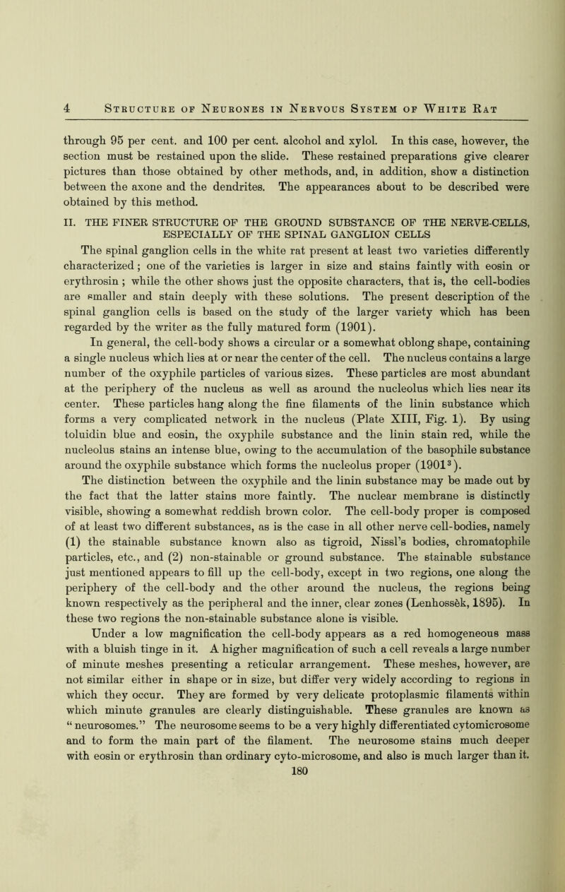 through 95 per cent, and 100 per cent, alcohol and xylol. In this case, however, the section must be restained upon the slide. These restained preparations give clearer pictures than those obtained by other methods, and, in addition, show a distinction between the axone and the dendrites. The appearances about to be described were obtained by this method. II. THE FINER STRUCTURE OF THE GROUND SUBSTANCE OF THE NERVE-CELLS, ESPECIALLY OF THE SPINAL GANGLION CELLS The spinal ganglion cells in the white rat present at least two varieties differently characterized; one of the varieties is larger in size and stains faintly with eosin or erythrosin ; while the other shows just the opposite characters, that is, the cell-bodies are smaller and stain deeply with these solutions. The present description of the spinal ganglion cells is based on the study of the larger variety which has been regarded by the writer ss the fully matured form (1901). In general, the cell-body shows a circular or a somewhat oblong shape, containing a single nucleus which lies at or near the center of the cell. The nucleus contains a large number of the oxyphile particles of various sizes. These particles are most abundant at the periphery of the nucleus as well as around the nucleolus which lies near its center. These particles hang along the fine filaments of the linin substance which forms a very complicated network in the nucleus (Plate XIII, Fig. 1). By using toluidin blue and eosin, the oxyphile substance and the linin stain red, while the nucleolus stains an intense blue, owing to the accumulation of the basophile substance around the oxyphile substance which forms the nucleolus proper (19013). The distinction between the oxyphile and the linin substance may be made out by the fact that the latter stains more faintly. The nuclear membrane is distinctly visible, showing a somewhat reddish brown color. The cell-body proper is composed of at least two different substances, as is the case in all other nerve cell-bodies, namely (1) the stainable substance known also as tigroid, Nissl’s bodies, chromatophile particles, etc., and (2) non-stainable or ground substance. The stainable substance just mentioned appears to fill up the cell-body, except in two regions, one along the periphery of the cell-body and the other around the nucleus, the regions being known respectively as the peripheral and the inner, clear zones (LenhossSk, 1895). In these two regions the non-stainable substance alone is visible. Under a low magnification the cell-body appears as a red homogeneous mass with a bluish tinge in it. A higher magnification of such a cell reveals a large number of minute meshes presenting a reticular arrangement. These meshes, however, are not similar either in shape or in size, but differ very widely according to regions in which they occur. They are formed by very delicate protoplasmic filaments within which minute granules are clearly distinguishable. These granules are known as “ neurosomes.” The neurosome seems to be a very highly differentiated cytomicrosome and to form the main part of the filament. The neurosome stains much deeper with eosin or erythrosin than ordinary cyto-microsome, and also is much larger than it. 180