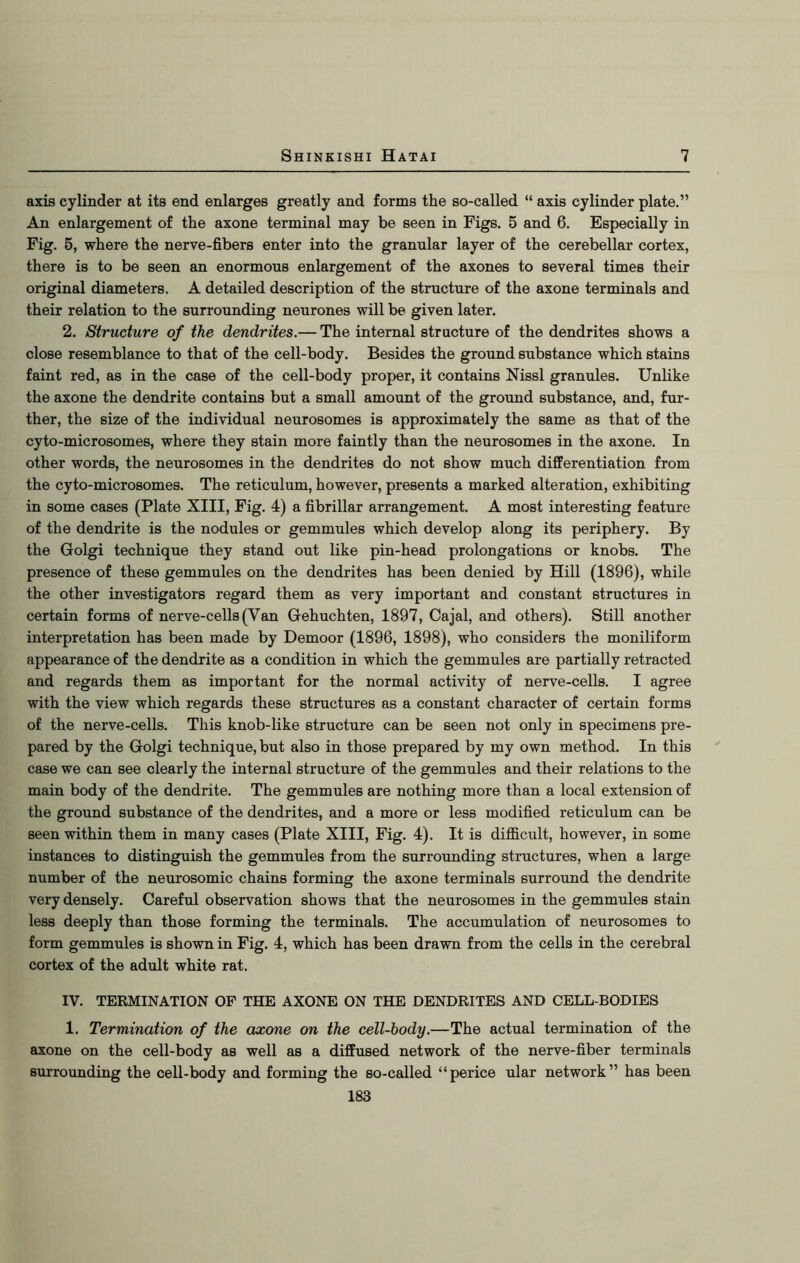 axis cylinder at its end enlarges greatly and forms the so-called “ axis cylinder plate.” An enlargement of the axone terminal may be seen in Figs. 5 and 6. Especially in Fig. 5, where the nerve-fibers enter into the granular layer of the cerebellar cortex, there is to be seen an enormous enlargement of the axones to several times their original diameters. A detailed description of the structure of the axone terminals and their relation to the surrounding neurones will be given later. 2. Structure of the dendrites.— The internal structure of the dendrites shows a close resemblance to that of the cell-body. Besides the ground substance which stains faint red, as in the case of the cell-body proper, it contains Nissl granules. Unlike the axone the dendrite contains but a small amount of the ground substance, and, fur- ther, the size of the individual neurosomes is approximately the same as that of the cyto-microsomes, where they stain more faintly than the neurosomes in the axone. In other words, the neurosomes in the dendrites do not show much differentiation from the cyto-microsomes. The reticulum, however, presents a marked alteration, exhibiting in some cases (Plate XIII, Fig. 4) a fibrillar arrangement. A most interesting feature of the dendrite is the nodules or gemmules which develop along its periphery. By the Golgi technique they stand out like pin-head prolongations or knobs. The presence of these gemmules on the dendrites has been denied by Hill (1896), while the other investigators regard them as very important and constant structures in certain forms of nerve-cells (Van Gehuchten, 1897, Cajal, and others). Still another interpretation has been made by Demoor (1896, 1898), who considers the moniliform appearance of the dendrite as a condition in which the gemmules are partially retracted and regards them as important for the normal activity of nerve-cells. I agree with the view which regards these structures as a constant character of certain forms of the nerve-cells. This knob-like structure can be seen not only in specimens pre- pared by the Golgi technique, but also in those prepared by my own method. In this case we can see clearly the internal structure of the gemmules and their relations to the main body of the dendrite. The gemmules are nothing more than a local extension of the ground substance of the dendrites, and a more or less modified reticulum can be seen within them in many cases (Plate XIII, Fig. 4). It is difficult, however, in some instances to distinguish the gemmules from the surrounding structures, when a large number of the neurosomic chains forming the axone terminals surround the dendrite very densely. Careful observation shows that the neurosomes in the gemmules stain less deeply than those forming the terminals. The accumulation of neurosomes to form gemmules is shown in Fig. 4, which has been drawn from the cells in the cerebral cortex of the adult white rat. IV. TERMINATION OF THE AXONE ON THE DENDRITES AND CELL-BODIES 1. Termination of the axone on the cell-body.—The actual termination of the axone on the cell-body as well as a diffused network of the nerve-fiber terminals surrounding the cell-body and forming the so-called “perice ular network” has been 183