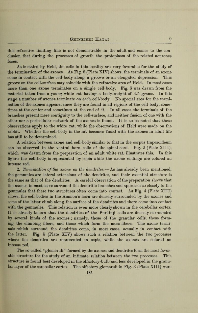 this refractive limiting line is not demonstrable in the adult and comes to the con- clusion that during the processes of growth the protoplasm of the related neurones fuses. As is stated by Held, the cells in this locality are very favorable for the study of the termination of the axones. As Fig. 6 (Plate XIV) shows, the terminals of an axone come in contact with the cell-body along a groove or an elongated depression. This groove on the cell-surface may coincide with the refractive area of Held. In most cases more than one axone terminates on a single cell-body. Fig. 6 was drawn from the material taken from a young white rat having a body-weight of 4.5 grams. In this stage a number of axones terminate on each cell-body. No special area for the termi- nation of the axones appears, since they are found in all regions of the cell-body, some- times at the center and sometimes at the end of it. In all cases the terminals of the branches present mere contiguity to the cell-surface, and neither fusion of one with the other nor a pericellular network of the axones is found. It is to be noted that these observations apply to the white rat, while the observations of Held were made on the rabbit. Whether the cell-body in the rat becomes fused with the axones in adult life has still to be determined. A relation between axone and cell-body similar to that in the corpus trapezoideum can be observed in the ventral horn cells of the spinal cord. Fig. 2 (Plate XIII), which was drawn from the preparation of an adult white rat, illustrates this. In this figure the cell-body is represented by sepia while the axone endings are colored an intense red. 2. Termination of the axone on the dendrites.—As has already been mentioned, the gemmules are lateral extensions of the dendrites, and their essential structure is the same as that of the dendrites. A careful observation of the preparation shows that the axones in most cases surround the dendritic branches and approach so closely to the gemmules that these two structures often come into contact. As Fig. 4 (Plate XIII) shows, the cell-bodies in the Ammon’s horn are densely surrounded by the axones and some of the latter climb along the surface of the dendrites and there come into contact with the gemmules. This relation is even more clearly shown in the cerebellar cortex. It is already known that the dendrites of the Purkinji cells are densely surrounded by several kinds of the axones ; namely, those of the granular cells, those form- ing the climbing fibers, and those which form the moss-fibers. The axone termi- nals which surround the dendrites come, in most cases, actually in contact with the latter. Fig. 5 (Plate XIV) shows such a relation between the two processes where the dendrites are represented in sepia, while the axones are colored an intense red. The so-called “glomeruli ” formed by the axones and dendrites form the most favor- able structure for the study of an intimate relation between the two processes. This structure is found best developed in the olfactory-bulb and less developed in the granu- lar layer of the cerebellar cortex. The olfactory glomeruli in Fig. 3 (Plate XIII) were 185
