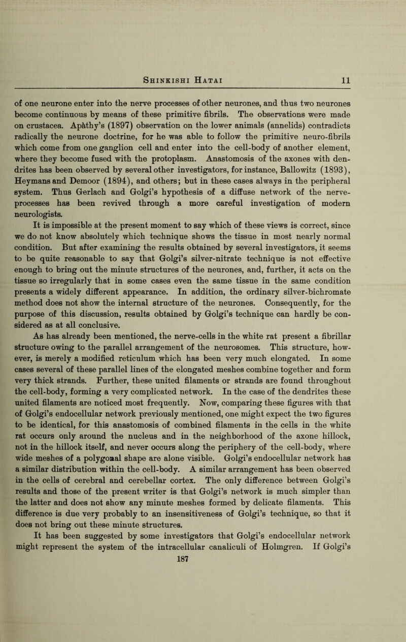 of one neurone enter into the nerve processes of other neurones, and thus two neurones become continuous by means of these primitive fibrils. The observations were made on Crustacea. Apkthy’s (1897) observation on the lower animals (annelids) contradicts radically the neurone doctrine, for he was able to follow the primitive neuro-fibrils which come from one ganglion cell and enter into the cell-body of another element, where they become fused with the protoplasm. Anastomosis of the axones with den- drites has been observed by several other investigators, for instance, Ballowitz (1898), Heymansand Demoor (1894), and others; but in these cases always in the peripheral system. Thus Gerlach and Golgi’s hypothesis of a diffuse network of the nerve- processes has been revived through a more careful investigation of modern neurologists. It is impossible at the present moment to say which of these views is correct, since we do not know absolutely which technique shows the tissue in most nearly normal condition. But after examining the results obtained by several investigators, it seems to be quite reasonable to say that Golgi’s silver-nitrate technique is not effective enough to bring out the minute structures of the neurones, and, further, it acts on the tissue so irregularly that in some cases even the same tissue in the same condition presents a widely different appearance. In addition, the ordinary silver-bichromate method does not show the internal structure of the neurones. Consequently, for the purpose of this discussion, results obtained by Golgi’s technique can hardly be con- sidered as at all conclusive. As has already been mentioned, the nerve-cells in the white rat present a fibrillar structure owing to the parallel arrangement of the neurosomes. This structure, how- ever, is merely a modified reticulum which has been very much elongated. In some cases several of these parallel lines of the elongated meshes combine together and form very thick strands. Further, these united filaments or strands are found throughout the cell-body, forming a very complicated network. In the case of the dendrites these united filaments are noticed most frequently. Now, comparing these figures with that of Golgi’s endocellular network previously mentioned, one might expect the two figures to be identical, for this anastomosis of combined filaments in the cells in the white rat occurs only around the nucleus and in the neighborhood of the axone hillock, not in the hillock itself, and never occurs along the periphery of the cell-body, where wide meshes of a polygonal shape are alone visible. Golgi’s endocellular network has a similar distribution within the cell-body. A similar arrangement has been observed in the cells of cerebral and cerebellar cortex. The only difference between Golgi’s results and those of the present writer is that Golgi’s network is much simpler than the latter and does not show any minute meshes formed by delicate filaments. This difference is due very probably to an insensitiveness of Golgi’s technique, so that it does not bring out these minute structures. It has been suggested by some investigators that Golgi’s endocellular network might represent the system of the intracellular canaliculi of Holmgren. If Golgi’s 187