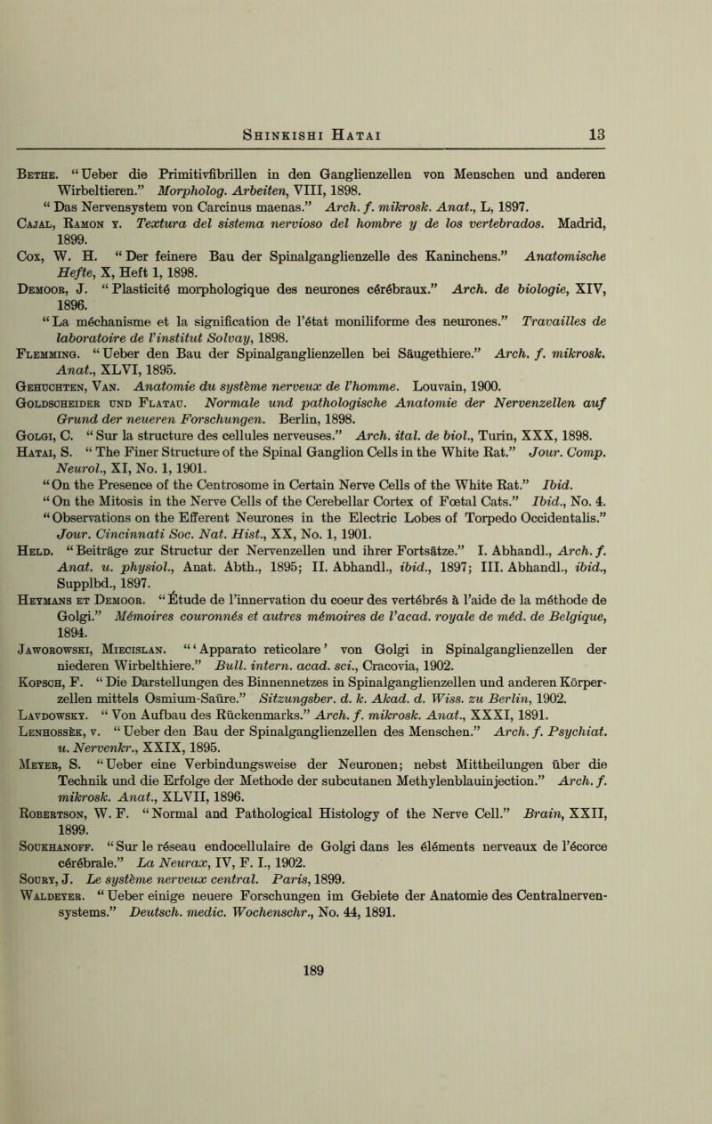 Bethe. “Ueber die Primitivfibrillen in den Ganglienzellen von Menschen und anderen Wirbeltieren.” Morpholog. Arbeiten, VIII, 1898. “ Das Nervensystem von Carcinus maenas.” Arch. f. mikrosk. Anat., L, 1897. Cajal, Ramon y. Textura del sistema nervioso del hombre y de los vertebrados. Madrid, 1899. Cox, W. H. “ Der feinere Bau der Spinalganglienzelle des Kaninchens.” Anatomische Hefte, X, Heft 1,1898. Demoor, J. “ Plasticity morphologique des neurones cyrybraux.” Arch, de biologie, XIV, 1896. “La m^chanisme et la signification de l’ytat moniliforme des neurones.” Travailles de laboratoire de Vinstitut Solvay, 1898. Flemming. “Ueber den Bau der Spinalganglienzellen bei Saugethiere.” Arch. f. mikrosk. Anat., XLVI, 1895. Gehuohten, Van. Anatomie du syst&me nerveux de Vhomme. Louvain, 1900. Goldscheider cnd Flatau. Normale und pathologische Anatomie der Nervenzellen auf Grund der neueren Forschungen. Berlin, 1898. Golgi, C. “ Sur la structure des cellules nerveuses.” Arch. ital. de biol., Turin, XXX, 1898. Hatai, S. “ The Finer Structure of the Spinal Ganglion Cells in the White Rat.” Jour. Comp. Neurol., XI, No. 1,1901. “ On the Presence of the Centrosome in Certain Nerve Cells of the White Rat.” Ibid. “ On the Mitosis in the Nerve Cells of the Cerebellar Cortex of Foetal Cats.” Ibid., No. 4. “ Observations on the Efferent Neurones in the Electric Lobes of Torpedo Occidentalis.” Jour. Cincinnati Soc. Nat. Hist., XX, No. 1, 1901. Held. “ Beitrage zur Structur der Nervenzellen und ihrer Fortsatze.” I. Abhandl., Arch. f. Anat. u. physiol., Anat. Abth., 1895; II. Abhandl., ibid., 1897; III. Abhandl., ibid., Supplbd., 1897. Heymans et Demoor. “ I^tude de l’innervation du coeur des vertybr6s h l’aide de la m6thode de Golgi.” M6moires couronn6s et autres m€moires de Vacad. royale de m6d. de Belgique, 1894. Jaworowski, Miecislan. “‘Apparato reticolare ’ von Golgi in Spinalganglienzellen der niederen Wirbelthiere.” Bull, intern, acad. sci., Cracovia, 1902. Kopsoh, F. “ Die Darstellungen des Binnennetzes in Spinalganglienzellen und anderen Korper- zellen mittels Osmium-Safire.” Sitzungsber. d. k. Akad. d. Wiss. zu Berlin, 1902. Lavdowsky. “ Von Aufbau des Rfickenmarks.” Arch. f. mikrosk. Anat., XXXI, 1891. LENHOSSkK, v. “ Ueber den Bau der Spinalganglienzellen des Menschen.” Arch. f. Psychiat. u. Nervenkr., XXIX, 1895. Meyer, S. “Ueber eine Verbindungsweise der Neuronen; nebst Mittheilungen fiber die Technik und die Erfolge der Methode der subcutanen Methylenblauinjection.” Arch. f. mikrosk. Anat., XLVII, 1896. Robertson, W. F. “Normal and Pathological Histology of the Nerve Cell.” Brain, XXII, 1899. Soukhanoff. “ Sur le ryseau endocellulaire de Golgi dans les 6l6ments nerveaux de l’6corce c6r6brale.” La Neurax, IV, F. I., 1902. Sodry, J. Le systbme nerveux central. Paris, 1899. Waldeyer. “ Ueber einige neuere Forschungen im Gebiete der Anatomie des Centralnerven- systems.” Deutsch. medic. Wochenschr., No. 44, 1891. 189