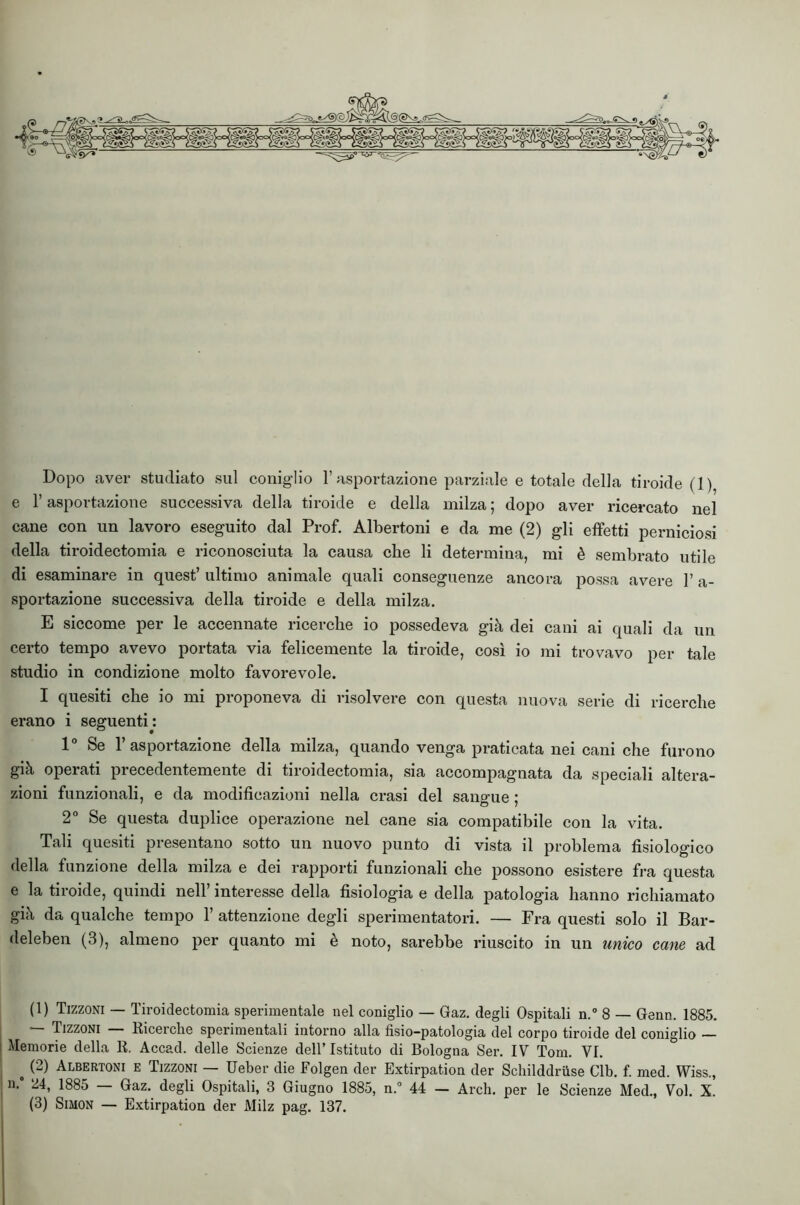 e r asportazione successiva della tiroide e della milza ; dopo aver ricercato nel cane con un lavoro eseguito dal Prof. Albertoni e da me (2) gli effetti perniciosi della tiroidectomia e riconosciuta la causa che li determina, mi è sembrato utile di esaminare in quest’ ultimo animale quali conseguenze ancora possa avere 1’ a- sportazione successiva della tiroide e della milza. E siccome per le accennate ricerche io possedeva già dei cani ai quali da un certo tempo avevo portata via felicemente la tiroide, così io mi trovavo per tale studio in condizione molto favorevole. I quesiti che io mi proponeva di risolvere con questa nuova serie di ricerche erano i seguenti : 1° Se l’asportazione della milza, quando venga praticata nei cani che furono già operati precedentemente di tiroidectomia, sia accompagnata da speciali altera- zioni funzionali, e da modificazioni nella crasi del sangue ; 2° Se questa duplice operazione nel cane sia compatibile con la vita. Tali quesiti presentano sotto un nuovo punto di vista il problema fisiologico della funzione della milza e dei rapporti funzionali che possono esistere fra questa e la tiroide, quindi nell’ interesse della fisiologia e della patologia hanno richiamato già da qualche tempo 1’ attenzione degli sperimentatori. — Fra questi solo il Bar- deleben (3), almeno per quanto mi è noto, sarebbe riuscito in un unico cane ad (1) Tizzoni — Tiroidectomia sperimentale nel coniglio — Gaz. degli Ospitali n.” 8 — Genn. 1885. — Tizzoni Ricerche sperimentali intorno alla fisio-patologia del corpo tiroide del coniglio — I Memorie della R. Accad. delle Scienze dell’Istituto di Bologna Ser. IV Tom. VI. ^ p) Albertoni e Tizzoni — Ueber die Folgen der Extirpation der SchilddrUse Clb. f. med. Wiss., ; n.' 24, 1885 — Gaz. degli Ospitali, 3 Giugno 1885, n.° 44 — Ardi, per le Scienze Med., Voi. X. (3) Simon — Extirpation der Milz pag. 137.