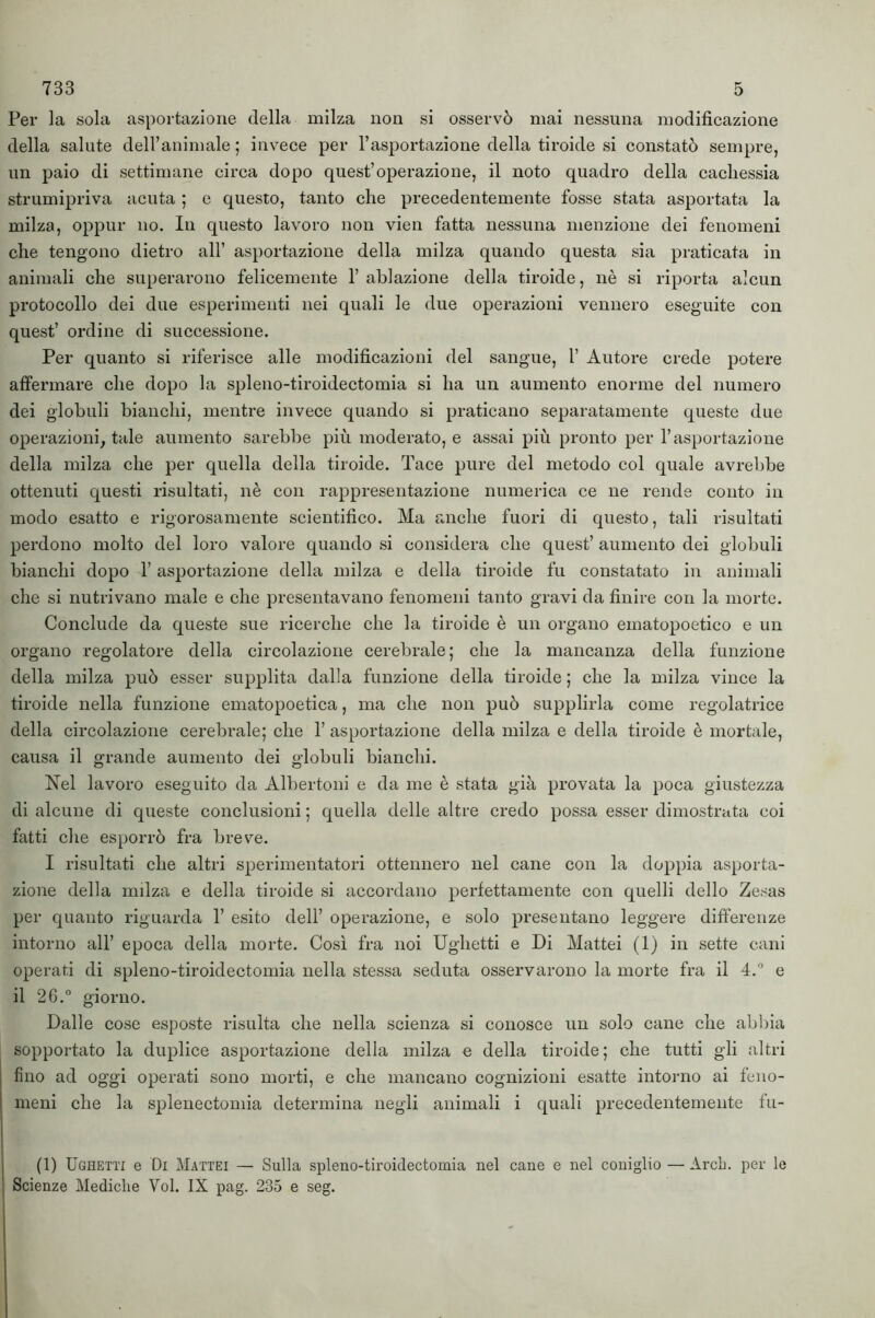 Per la sola asportazione della milza non si osservò mai nessuna modificazione della salute deU’animale ; invece per l’asportazione della tiroide si constatò sempre, un paio di settimane circa dopo quest’operazione, il noto quadro della cachessia strumipriva acuta ; c questo, tanto che precedentemente fosse stata asportata la milza, oppur no. In questo lavoro non vien fatta nessuna menzione dei fenomeni che tengono dietro all’ asportazione della milza quando questa sia praticata in animali che superarono felicemente 1’ ablazione della tiroide, nè si riporta alcun protocollo dei due esperimenti nei quali le due operazioni vennero eseguite con quest’ ordine di successione. Per quanto si riferisce alle modificazioni del sangue, 1’ Autore crede potere affermare che dopo la spleno-tiroidectomia si ha un aumento enorme del numero dei globuli bianchi, mentre invece quando si praticano separatamente queste due operazioni, tale aumento sarebbe più moderato, e assai più pronto per l’asportazione della milza che per quella della tiroide. Tace pure del metodo col quale avrebbe ottenuti questi risultati, nè con rappresentazione numerica ce ne rende conto in modo esatto e rigorosamente scientifico. Ma anche fuori di questo, tali risultati perdono molto del loro valore quando si considera che quest’ aumento dei globuli bianchi dopo l’asportazione della milza e della tiroide fu constatato in animali che si nutrivano male e che presentavano fenomeni tanto gravi da finire con la morte. Conclude da queste sue ricerche che la tiroide è un organo ematopoetico e un organo regolatore della circolazione cerebrale; che la mancanza della funzione della milza può esser supplita dalla funzione della tiroide ; che la milza vince la tiroide nella funzione ematopoetica, ma che non può supplirla come regolatrice della circolazione cerebrale; che 1’ asportazione della milza e della tiroide è mortale, causa il grande aumento dei globuli bianchi. Nel lavoro eseguito da Albertoni e da me è stata già provata la poca giustezza di alcune di queste conclusioni ; quella delle altre credo possa esser dimostrata coi fatti che esporrò fra brev^e. I risultati che altri sperimentatori ottennero nel cane con la doppia asporta- zione della mdza e della tiroide si accordano perfettamente con quelli dello Zesas per quanto riguarda 1’ esito dell’ operazione, e solo presentano leggere differenze intorno all’ epoca della morte. Così fra noi Ughetti e Di Mattei (1) in sette cani operati di spleno-tiroidectomia nella stessa seduta osservarono la morte fra il 4. e il 26.° giorno. Dalle cose esposte risulta che nella scienza si conosce un solo cane che abbia sopportato la duplice asportazione della milza e della tiroide; che tutti gli altri fino ad oggi operati sono morti, e che mancano cognizioni esatte intorno ai feno- meni che la splenectomia determina negli animali i quali precedentemente tu- fi) Ughetti e Di Mattei — Sulla spleno-tiroidectomia nel cane e nel coniglio — ArcL. per le Scienze Mediche Voi. IX pag. 235 e seg.