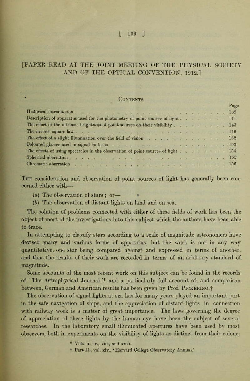 [PAPER READ AT THE JOINT MEETING OF THE PHYSICAL SOCIETY AND OF THE OPTICAL CONVENTION, 1912.] Page 139 141 143 146 152 153 154 155 156 The consideration and observation of point sources of light has generally been con- cerned either with— (a) The observation of stars ; or— * (b) The observation of distant hghts on land and on sea. The solution of problems connected with either of these fields of work has been the object of most of the investigations into this subject which the authors have been able to trace. In attempting to classify stars according to a scale of magnitude astronomers have devised many and various forms of apparatus, but the work is not in any way quantitative, one star being compared against and expressed in terms of another, and thus the results of their work are recorded in terms of an arbitrary standard of magnitude. Some accounts of the most recent work on this subject can be found in the records of ‘ The Astrophysical Journal/* and a particularly full account of, and comparison between, German and American results has been given by Prof. Pickering.| The observation of signal lights at sea has for many years played an important part in the safe navigation of ships, and the appreciation of distant lights in connection with railway work is a matter of great importance. The laws governing the degree of appreciation of these lights by the human eye have been the subject of several researches. In the laboratory small illuminated apertures have been used by most observers, both in experiments on the visibility of lights as distinct from their colour, * Vols. ii., iv., xiii., and xxxi. t Part II., vol. xiv., ‘ Harvard College Observatory Annual.’ Contents. Historical introduction Description of apparatus used for the photometry of point sources of light. The effect of the intrinsic brightness of point sources on their visibility . . The inverse square law The effect of a slight illumination over the field of vision Coloured glasses used in signal lanterns The effects of using spectacles in the observation of point sources of light . Spherical aberration Chromatic aberration