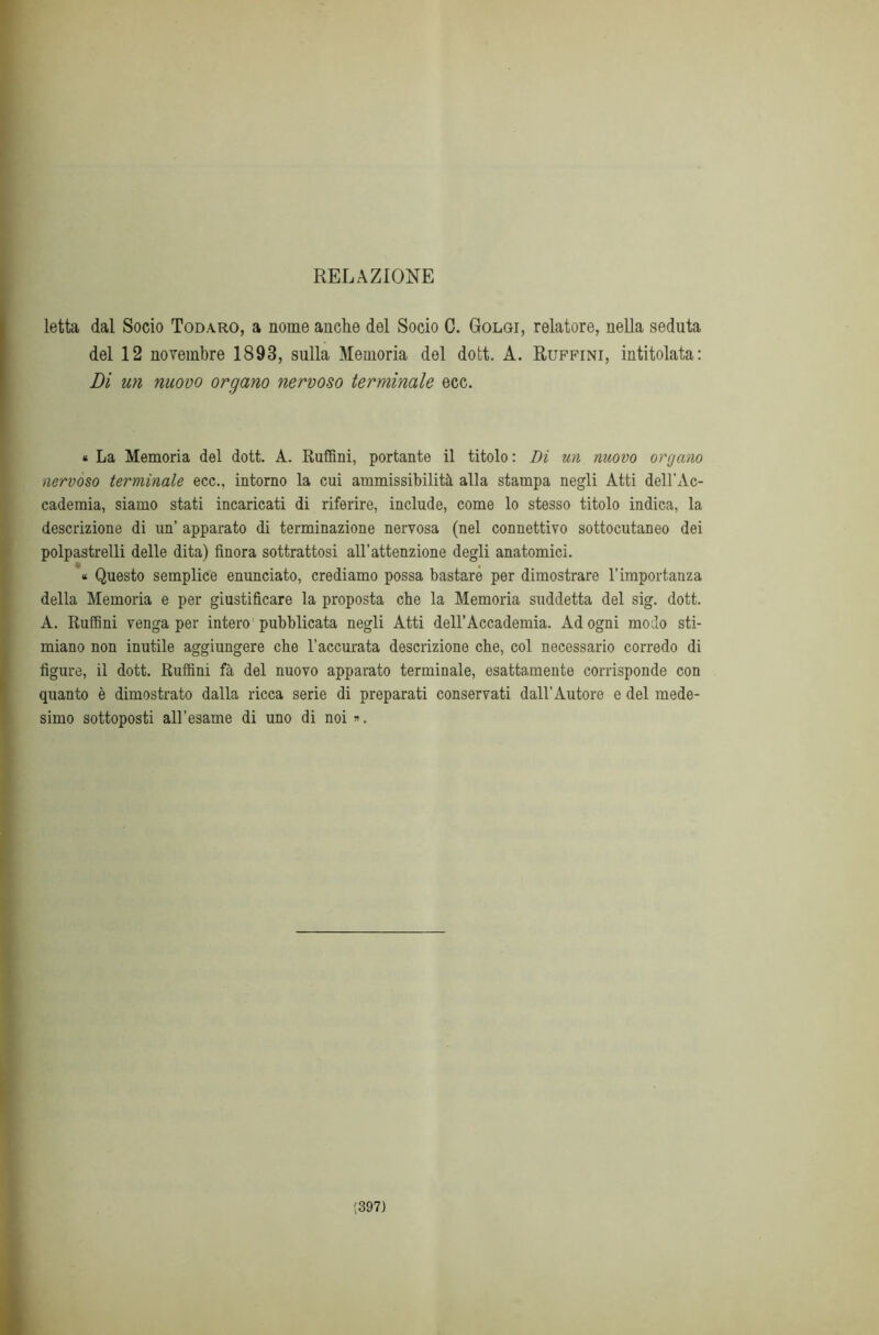 RELAZIONE letta dal Socio Todaro, a nome anche del Socio C. Golgi, relatore, nella seduta del 12 novembre 1893, sulla Memoria del dott. A. Ruffini, intitolata: Di un nuovo organo nervoso terminale ecc. * La Memoria del dott. A. Ruffini, portante il titolo: Di un nuovo organo nervoso terminale ecc., intorno la cui ammissibilità alla stampa negli Atti dell'Ac- cademia, siamo stati incaricati di riferire, include, come lo stesso titolo indica, la descrizione di un’ apparato di terminazione nervosa (nel connettivo sottocutaneo dei polpastrelli delle dita) finora sottrattosi all’attenzione degli anatomici. « Questo semplice enunciato, crediamo possa bastare per dimostrare l’importanza della Memoria e per giustificare la proposta che la Memoria suddetta del sig. dott. A. Ruffini venga per intero pubblicata negli Atti dell’Accademia. Ad ogni modo sti- miano non inutile aggiungere che l’accurata descrizione che, col necessario corredo di figure, il dott. Ruffini fà del nuovo apparato terminale, esattamente corrisponde con quanto è dimostrato dalla ricca serie di preparati conservati dall’Autore e del mede- simo sottoposti all’esame di uno di noi ». (3971