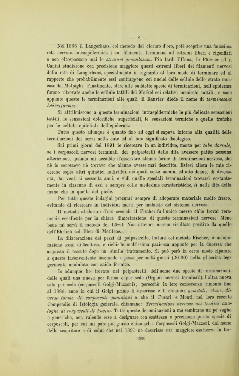 Nel 1868 il LangerhaDS, col metodo del cloruro d’oro, potè scoprire una finissima rete nervosa intraepidermica i cui filamenti terminano ad estremi liberi e rigonfiati e non oltrepassano mai lo straluni granulosum. Più tardi l'Unna, lo Pfitzner ed il Canini studiarono con precisione maggiore questi estremi liberi dei filamenti nervosi della rete di Langerhans, specialmente in riguardo al loro modo di terminare ed al rapporto che probabilmente essi contraggono coi nuclei delle cellule dello strato muc- coso del Malpighi. Finalmente, oltre alle suddette specie di terminazioni, nell’epiderma furono ritrovate anche le cellule tattili del Merkel coi relativi menischi tattili ; e sono appunto queste le terminazioni alle quali il Ranvier diede il nome di terminesons hédériformes. Si attribuiscono a queste terminazioni intraepidermiche le più delicate sensazioni tattili, le sensazioni dolorifiche superficiali, le sensazioni termiche e quelle trofiche per le cellule epiteliali dell’epiderma. Tutto questo adunque è quanto fino ad oggi si sapeva intorno alla qualità delle terminazioni dei nervi nella cute ed al loro significato fisiologico. Sui primi giorni del 1891 io ricercavo in un individuo, morto per tabe dorsale, se i corpuscoli nervosi terminali dei polpastrelli delle dita avessero patito nessuna alterazione, quando mi accadde d’osservare alcune forme di terminazioni nervose, che nè io conoscevo nè trovavo che alcuno avesse mai descritte. Estesi allora le mie ri- cerche sopra altri quindici individui, dei quali sette uomini ed otto donne, di diversa età, dai venti ai sessanta anni, e vidi quelle speciali terminazioni trovarsi costante- mente in ciascuno di essi e sempre colle medesime caratteristiche, sì nelle dita della mano che in quelle del piede. Per tutte queste indagini procurai sempre di adoperare materiale molto fresco, evitando di ricercare in individui morti per malattie del sistema nervoso. Il metodo al cloruro d’oro secondo il Fischer fu l’unico mezzo ch’io trovai vera- menie eccellente per la chiara dimostrazione di queste terminazioni nervose. Meno bene mi servì il metodo del Lowit. Non ottenni nessun risultato positivo da quello dell’Ehrlich col Bleu di Metilene. La dilacerazione dei pezzi di polpastrello, trattati col metodo Fischer, è un'ope- razione assai difficoltosa, e richiede moltissima pazienza appunto per la durezza che acquista il tessuto dopo un simile trattamento. Si può però in certo modo riparare a questo inconveniente lasciando i pezzi per molti giorni (20-30) nella glicerina leg- germente acidulata con acido formico. lo adunque ho trovato nei polpastrelli dell’uomo due specie di terminazioni, delle quali una nuova per forma e per sede (Organi nervosi terminali), l’altra nuova solo per sede (corpuscoli Golgi-Mazzoni) ; perocché la loro conoscenza rimonta fino al 1880, anno in cui il Golgi primo li descrisse e li chiamò; gomitoli, clave, di- verse forme di corpuscoli paciniani e che il Fusari e Monti, nel loro recente Compendio di Istologia generale, chiamano: Terminazioni nervose nei tendini ana- loghe ai corpuscoli di Pacini. Tutte queste denominazioni a me sembrano un po’ vaghe e generiche, non valendo esse a designare con esattezza e precisione questa specie di corpuscoli, per cui mi pare più giusto chiamarli : Corpuscoli Golgi-Mazzoni, dal nome dello scopritore e di colui che nel 1891 ne descrisse con maggiore esattezza la ter- reno)