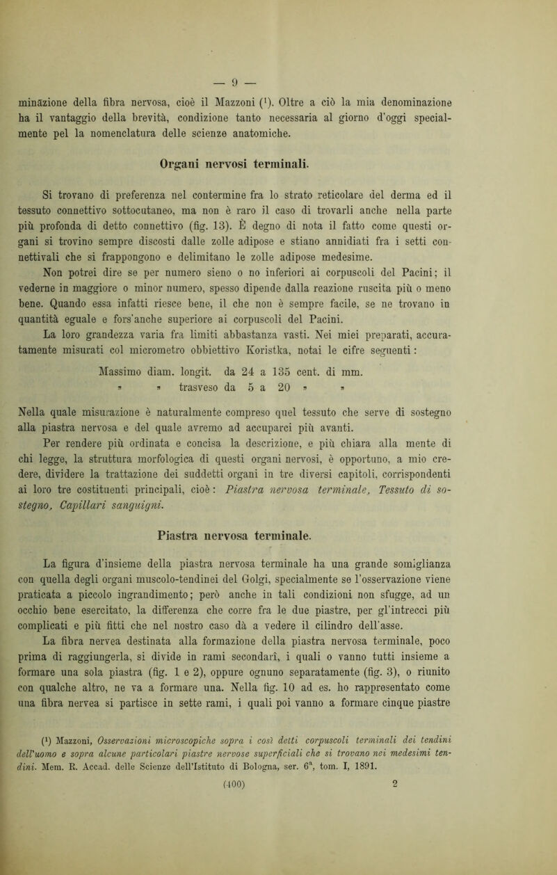 munizione della fibra nervosa, cioè il Mazzoni (’). Oltre a ciò la mia denominazione ha il vantaggio della brevità, condizione tanto necessaria al giorno d’oggi special- mente pel la nomenclatura delle scienze anatomiche. Organi nervosi terminali. Si trovano di preferenza nel contermine fra lo strato reticolare del derma ed il tessuto connettivo sottocutaneo, ma non è raro il caso di trovarli anche nella parte più profonda di detto connettivo (fig. 13). È degno di nota il fatto come questi or- gani si trovino sempre discosti dalle zolle adipose e stiano annidiati fra i setti con- nettivali che si frappongono e delimitano le zolle adipose medesime. Non potrei dire se per numero sieno o no inferiori ai corpuscoli del Pacini; il vederne in maggiore o minor numero, spesso dipende dalla reazione ruscita più o meno bene. Quando essa infatti riesce bene, il che non è sempre facile, se ne trovano in quantità eguale e fors’anche superiore ai corpuscoli del Pacini. La loro grandezza varia fra limiti abbastanza vasti. Nei miei preparati, accura- tamente misurati col micrometro obbiettivo Koristka, notai le cifre seguenti : Massimo diam. longit. da 24 a 135 cent, di mm. » » trasveso da 5 a 20 » « Nella quale misurazione è naturalmente compreso quel tessuto che serve di sostegno alla piastra nervosa e del quale avremo ad accuparci più avanti. Per rendere più ordinata e concisa la descrizione, e più chiara alla mente di chi legge, la struttura morfologica di questi organi nervosi, è opportuno, a mio cre- dere, dividere la trattazione dei suddetti organi in tre diversi capitoli, corrispondenti ai loro tre costituenti principali, cioè : Piastra nervosa terminale, Tessuto di so- stegno, Capillari sanguigni. Piastra nervosa terminale. La figura d’insieme della piastra nervosa terminale ha una grande somiglianza con quella degli organi muscolo-tendinei del Golgi, specialmente se l’osservazione viene praticata a piccolo ingrandimento; però anche in tali condizioni non sfugge, ad un occhio bene esercitato, la differenza che corre fra le due piastre, per gl’intrecci più complicati e più fitti che nel nostro caso dà a vedere il cilindro dell'asse. La fibra nervea destinata alla formazione della piastra nervosa terminale, poco prima di raggiungerla, si divide in rami secondari, i quali o vanno tutti insieme a formare una sola piastra (fig. 1 e 2), oppure ognuno separatamente (fig. 3), o riunito con qualche altro, ne va a formare una. Nella fig. 10 ad es. ho rappresentato come una fibra nervea si partisce in sette rami, i quali poi vanno a formare cinque piastre (0 Mazzoni, Osservazioni microscopiche sopra i così detti corpuscoli terminali dei tendini dell'uomo e sopra alcune particolari piastre nervose superficiali che si trovano nei medesimi ten- dini■ Mera. R. Accad. delle Scienze dell’Istituto di Bologna, ser. 6a, toni. I, 1891. (-100) 2