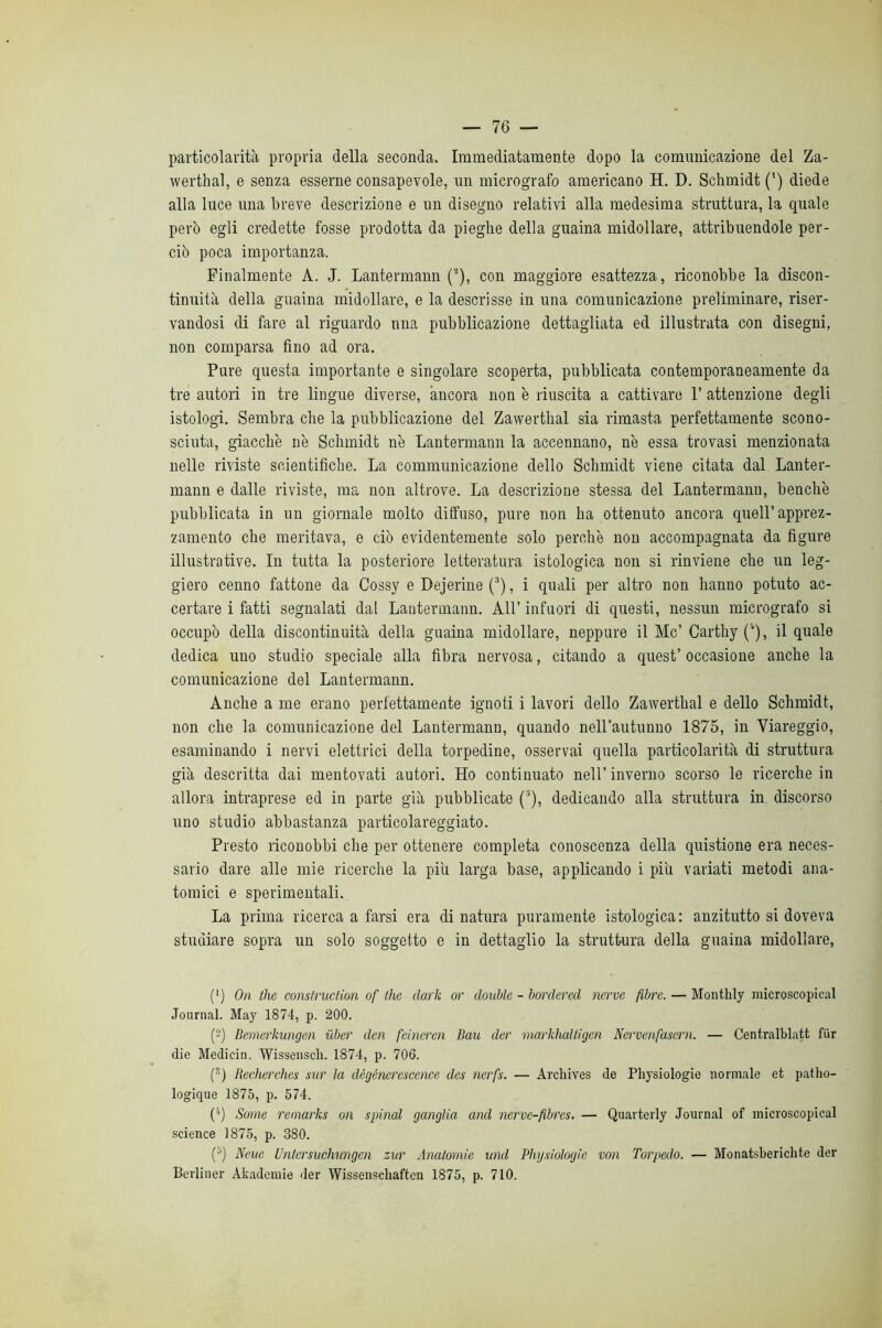 particolarità propria della seconda. Immediatamente dopo la comunicazione del Za- werthal, e senza esserne consapevole, un micrografo americano H. D. Sclimidt (') diede alla luce una breve descrizione e un disegno relativi alla medesima struttura, la quale però egli credette fosse prodotta da pieghe della guaina midollare, attribuendole per- ciò poca importanza. Finalmente A. J. Lantermann (), con maggiore esattezza, riconobbe la discon- tinuità della guaina midollare, e la descrisse in una comunicazione preliminare, riser- vandosi di fare al riguardo nna pubblicazione dettagliata ed illustrata con disegni, non comparsa fino ad ora. Pure questa importante e singolare scoperta, pubblicata contemporaneamente da tre autori in tre lingue diverse, àncora non è riuscita a cattivare P attenzione degli istologi. Sembra che la pubblicazione del Zawerthal sia rimasta perfettamente scono- sciuta, giacche nè Schmid! nè Lantermann la accennano, nè essa trovasi menzionata nelle riviste scientifiche. La communicazione dello Schmid! viene citata dal Lanter- mann e dalle riviste, ma non altrove. La descrizione stessa del Lantermann, benché pubblicata in un giornale molto diffuso, pure non ha ottenuto ancora quell’apprez- zamento che meritava, e ciò evidentemente solo perchè non accompagnata da figure illustrative. In tutta la posteriore letteratura istologica non si rinviene che un leg- giero cenno fattone da Cossy e Dejerine (^), i quali per altro non hanno potuto ac- certare i fatti segnalati dal Lantermann. All’ infuori di questi, nessun micrografo si occupò della discontinuità della guaina midollare, neppure il Me’Carthy ('’), il quale dedica uno studio speciale alla fibra nervosa, citando a quest’ occasione anche la comunicazione del Lantermann. Anche a me erano perfettamente ignoti i lavori dello Zawerthal e dello Schmidt, non che la comunicazione del Lantermann, quando nell’autunno 1875, in Viareggio, esaminando i nervi elettrici della torpedine, osservai quella particolarità di struttura già descritta dai mentovati autori. Ho continuato nell’ inverno scorso le ricerche in allora intraprese ed in parte già pubblicate (“), dedicando alla struttura in discorso uno studio abbastanza particolareggiato. Presto riconobbi che per ottenere completa conoscenza della quistione era neces- sario dare alle mie ricerche la più larga base, applicando i piu variati metodi ana- tomici e sperimentali. La prima ricerca a farsi era di natura puramente istologica: anzitutto si doveva studiare sopra un solo soggetto e in dettaglio la struttura della guaina midollare, (‘) On thè consiruction of thè dark or doublé - bordered nervo fibre. — Monthly microscopical Journal. May 1874, p. 200. (2) Bemerkungen ùber den feincì'en Bau der markhaltigen Nervenfasern. — Centralblatt fur die Medicin. Wissensch. 1874, p. 706. (®) Becherches sur la dégénerescence des nerfs. — Archives de Physiologie normale et patho- logique 1875, p. 574. ('■) Some reinarks on spinai ganglia and nerve-fibres. — Quarterly Journal of microscopical .Science 1875, p. 380. (•’) Neue Untersuchimgen zar Anatomie und Physiologie von Torpedo. — Monatsberichte der Bcrliner Akadcmie der Wissenschaften 1875, p. 710.