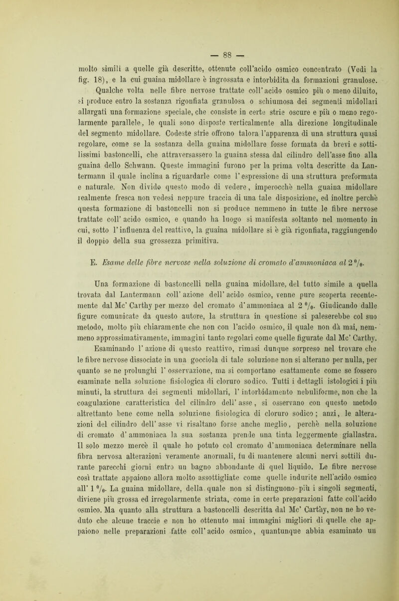 molto simili a quelle già descritte, ottenute coll’acido osmico concentrato (Vedi la fig. 18), e la cui guaina midollare è ingrossata e intorbidita da formazioni granulose. Qualche volta nelle fibre nervose trattate coll’acido osmico più o meno diluito, si produce entro la sostanza rigonfiata granulosa o schiumosa dei segmenti midollari allargati una formazione speciale, che consiste in certe strie oscure e più o meno rego- larmente parallele, le quali sono disposte verticalmente alla direzione longitudinale del segmento midollare. Codeste strie offrono talora l’apparenza di una struttura quasi regolare, come se la sostanza della guaina midollare fosse formata da brevi e sotti- lissimi bastoncelli, che attraversassero la guaina stessa dal cilindro dell’asse fino alla guaina dello Schwann. Queste immagini furono per la prima volta descritte da Lan- termann il quale inclina a riguardarle come l’espressione di una struttura preformata e naturale. Non divido questo modo di vedere, imperocché nella guaina midollare lealmente fresca non vedesi neppure traccia di una tale disposizione, ed inoltre perchè questa formazione di bastoncelli non si produce nemmeno in tutte le fibre nervose trattate coll’ acido osmico, e quando ha luogo si manifesta soltanto nel momento in cui, sotto l’influenza del reattivo, la guaina midollare si è già rigonfiata, raggiungendo il doppio della sua grossezza primitiva. E. Esame delle fibre nervose nella soluzione di cromato d’ammoniaca al 2 Vo- Una formazione di bastoncelli nella guaina midollare, del tutto simile a quella trovata dal Lanterraann coll’ azione dell’ acido osmico, venne pure scoperta recente- mente dal Me’Carthy per mezzo del cromato d’ammoniaca al 2%. Giudicando dalle figure comunicate da questo autore, la struttura in questione si paleserebbe col suo metodo, molto più chiaramente che non con l’acido osmico, il quale non dà mai, nem- meno approssimativamente, immagini tanto regolari come quelle figurate dal Me’ Carthy. Esaminando 1’ azione di questo reattivo, rimasi dunque sorpreso nel trovare che le fibre nervose dissociate in una gocciola di tale soluzione non si alterano per nulla, per quanto se ne prolunghi 1’ osservazione, ma si comportano esattamente come se fossero esaminate nella soluzione fisiologica di cloruro sodico. Tutti i dettagli istologici i piìi minuti, la struttura dei segmenti midollari, l’intorbidamento nebuliforme, non che la coagulazione caratteristica del cilindro dell’ asse, si osservano con questo metodo altrettanto bene come nella soluzione fisiologica di cloruro sodico; anzi, le altera- zioni del cilindro dell’ asse vi risaltano forse anche meglio, perchè nella soluzione di cromato d’ ammoniaca la sua sostanza prende una tinta leggermente giallastra. Il solo mezzo mercè il quale ho potuto col cromato d’ammoniaca determinare nella fibra nervosa alterazioni veramente anormali, fu di mantenere alcuni nervi sottili du- rante parecchi giorni entro un bagno abbondante di quel liquido. Le fibre nervose così trattate appaiono allora molto assottigliate come quelle indurite nell’acido osmico all’ 1 ®/o- La guaina midollare, della quale non si distinguono-più i singoli segmenti, diviene più grossa ed irregolarmente striata, come in certe preparazioni fatte coll’acido osmico. Ma quanto alla struttura a bastoncelli descritta dal Me’ Cartliy, non ne ho ve- duto che alcune traccio e non ho ottenuto mai immagini migliori di quelle che ap- paiono nelle preparazioni fatte coll’ acido osmico, quantunque abbia esaminato un