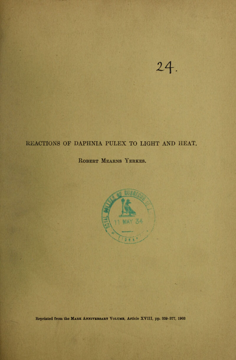 2-4 REACTIONS OF DAPHNIA PULEX TO LIGHT AND HEAT. Robert Mearns Yerkes. *■ ■f’X Reprinted from the Mark Amkiysrsart Volumb, Article XVIII, pp. 369-377, 1903