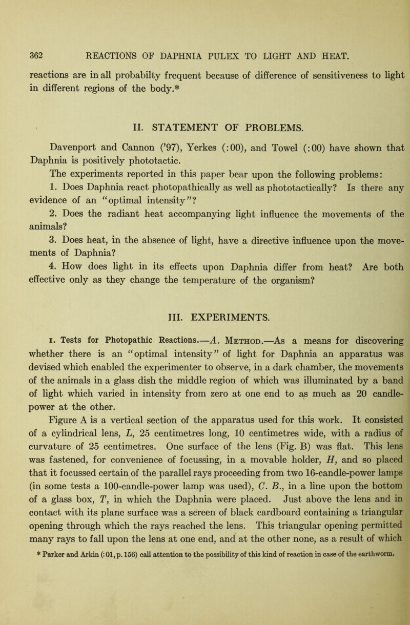 reactions are in all probabilty frequent because of difference of sensitiveness to light in different regions of the body.* II. STATEMENT OF PROBLEMS. Davenport and Cannon (’97), Yerkes (:00), and Towel (:00) have shown that Daphnia is positively phototactic. The experiments reported in this paper bear upon the following problems: 1. Does Daphnia react photopathically as well as phototactically? Is there any evidence of an “optimal intensity”? 2. Does the radiant heat accompanying light influence the movements of the animals? 3. Does heat, in the absence of light, have a directive influence upon the move- ments of Daphnia? 4. How does hght in its effects upon Daphnia differ from heat? Are both effective only as they change the temperature of the organism? III. EXPERIMENTS. I. Tests for Photopathic Reactions—A. Method.—As a means for discovering whether there is an “optimal intensity” of light for Daphnia an apparatus was devised which enabled the experimenter to observe, in a dark chamber, the movements of the animals in a glass dish the middle region of which was illuminated by a band of light which varied in intensity from zero at one end to as much as 20 candle- power at the other. Figure A is a vertical section of the apparatus used for this work. It consisted of a cylindrical lens, L, 25 centimetres long, 10 centimetres wide, with a radius of curvature of 25 centimetres. One surface of the lens (Fig. B) was flat. This lens was fastened, for convenience of focussing, in a movable holder, H, and so placed that it focussed certain of the parallel rays proceeding from two 16-candle-power lamps (in some tests a 100-candle-power lamp was used), C. B., in a line upon the bottom of a glass box, T, in which the Daphnia were placed. Just above the lens and in contact with its plane surface was a screen of black cardboard containing a triangular opening through which the rays reached the lens. This triangular opening permitted many rays to fall upon the lens at one end, and at the other none, as a result of which * Parker and Arkin (: 01, p. 156) call attention to the possibility of this kind of reaction in case of the earthworm.
