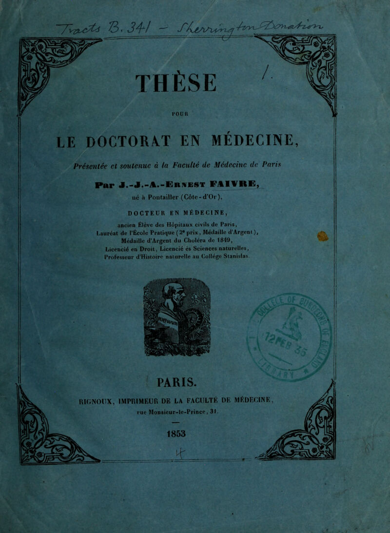 I 7W^< 3. 34-/ - J~> THÈSE POUR LE DOCTORAT EN MEDECINE, Présentée et soutenue à la Faculté de Médecine de Paris Par J.-J.-A.-Ernest FAIVRE, ué à Pontailler (Côte-d’Or), DOCTEUR EN MÉDECINE, ancien Élève des Hôpitaux civils de Paris, Lauréat de l’École Pratique (2* prix, Médaille d’Argenl), Médaille d’Argent du Choléra de 1849, Licencié en Droit, Licencié ès Sciences naturelles, Professeur d’Histoire naturelle au Collège Stanislas