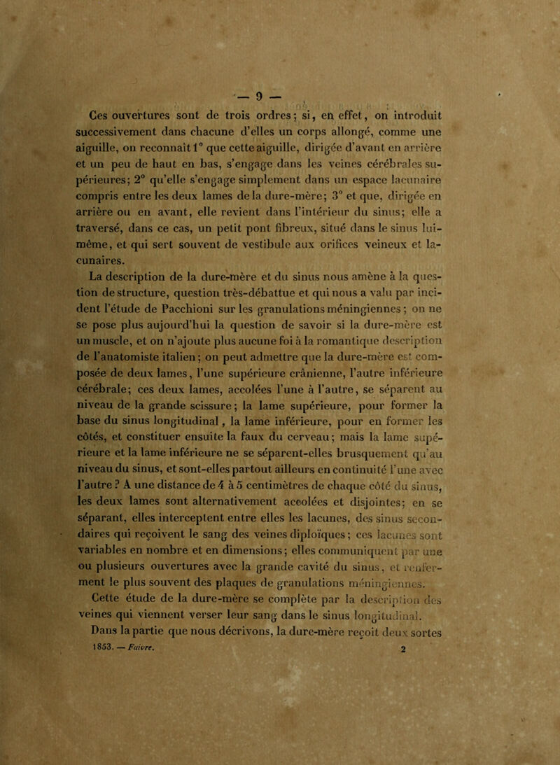 Ces ouvertures sont de trois ordres; si, en effet, on introduit successivement dans chacune d’elles un corps allongé, comme une aiguille, on reconnaît 1° que cette aiguille, dirigée d’avant en arrière et un peu de haut en bas, s’engage dans les veines cérébrales su- périeures; 2° qu’elle s’engage simplement dans un espace lacunaire compris entre les deux lames delà dure-mère; 3° et que, dirigée en arrière ou en avant, elle revient dans l’intérieur du sinus; elle a traversé, dans ce cas, un petit pont fibreux, situé dans le sinus lui- même, et qui sert souvent de vestibule aux orifices veineux et la- cunaires. La description de la dure-mère et du sinus nous amène à la ques- tion de structure, question très-débattue et qui nous a valu par inci- dent l’étude de Pacchioni sur les granulations méningiennes ; on ne se pose plus aujourd’hui la question de savoir si la dure-mère est un muscle, et on n’ajoute plus aucune foi à la romantique description de l’anatomiste italien; on peut admettre que la dure-mère est com- posée de deux lames, l’une supérieure crânienne, l’autre inférieure cérébrale; ces deux lames, accolées l’une à l’autre, se séparent au niveau de la grande scissure ; la lame supérieure, pour former la base du sinus longitudinal, la lame inférieure, pour en former les côtés, et constituer ensuite la faux du cerveau; mais la lame supé- rieure et la lame inférieure ne se séparent-elles brusquement qu’au niveau du sinus, et sont-elles partout ailleurs en continuité l’une avec l’autre ? À une distance de 4 à 5 centimètres de chaque côté du sinus, les deux lames sont alternativement accolées et disjointes; en se séparant, elles interceptent entre elles les lacunes, des sinus secon- daires qui reçoivent le sang des veines diploïques ; ces lacunes sont variables en nombre et en dimensions; elles communiquent par une ou plusieurs ouvertures avec la grande cavité du sinus, et renfer- ment le plus souvent des plaques de granulations méningiennes. Cette étude de la dure-mère se complète par la description des veines qui viennent verser leur sang dans le sinus longitudinal. Dans la partie que nous décrivons, la dure-mère reçoit deux sortes 1853. — Fuivre. 2