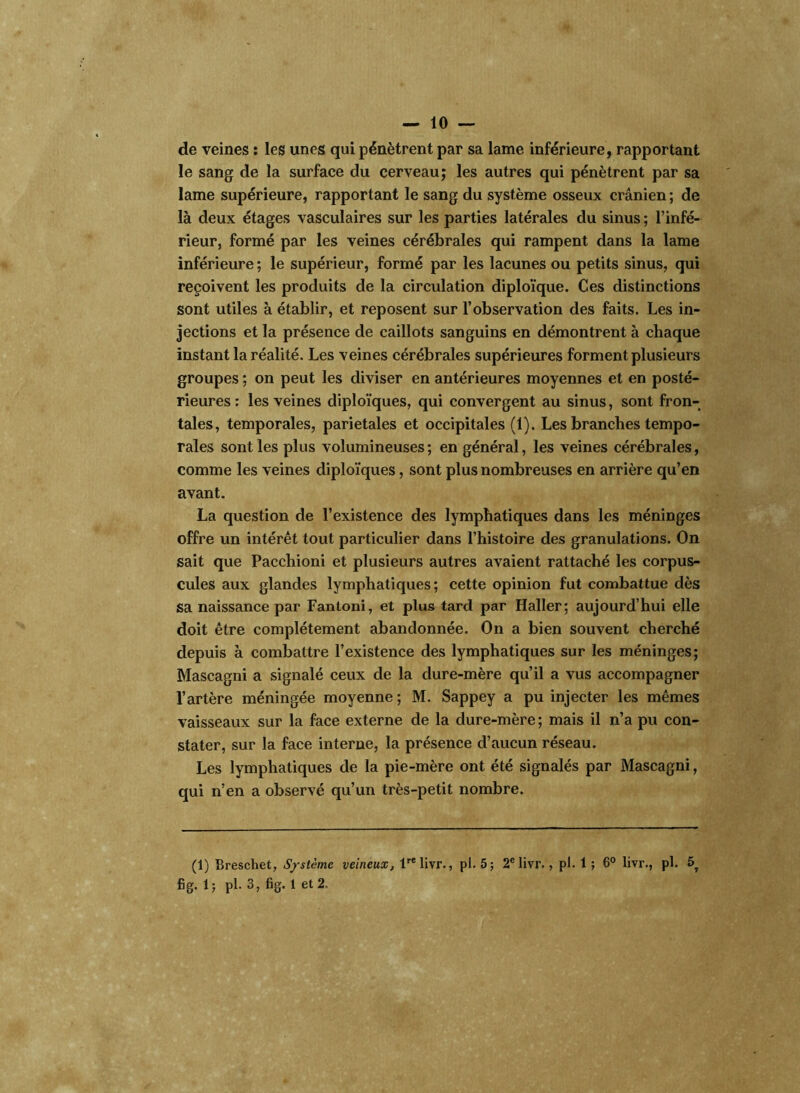 — 10- de veines : les unes qui pénètrent par sa lame inférieure, rapportant le sang de la surface du cerveau; les autres qui pénètrent par sa lame supérieure, rapportant le sang du système osseux crânien ; de là deux étages vasculaires sur les parties latérales du sinus ; l’infé- rieur, formé par les veines cérébrales qui rampent dans la lame inférieure ; le supérieur, formé par les lacunes ou petits sinus, qui reçoivent les produits de la circulation diploïque. Ces distinctions sont utiles à établir, et reposent sur l’observation des faits. Les in- jections et la présence de caillots sanguins en démontrent à chaque instant la réalité. Les veines cérébrales supérieures forment plusieurs groupes ; on peut les diviser en antérieures moyennes et en posté- rieures : les veines diploïques, qui convergent au sinus, sont fron- tales, temporales, pariétales et occipitales (1). Les branches tempo- rales sont les plus volumineuses; en général, les veines cérébrales, comme les veines diploïques, sont plus nombreuses en arrière qu’en avant. La question de l’existence des lymphatiques dans les méninges offre un intérêt tout particulier dans l’histoire des granulations. On sait que Pacchioni et plusieurs autres avaient rattaché les corpus- cules aux glandes lymphatiques; cette opinion fut combattue dès sa naissance par Fantoni, et plus tard par Haller; aujourd’hui elle doit être complètement abandonnée. On a bien souvent cherché depuis à combattre l’existence des lymphatiques sur les méninges; Mascagni a signalé ceux de la dure-mère qu’il a vus accompagner l’artère méningée moyenne ; M. Sappey a pu injecter les mêmes vaisseaux sur la face externe de la dure-mère; mais il n’a pu con- stater, sur la face interne, la présence d’aucun réseau. Les lymphatiques de la pie-mère ont été signalés par Mascagni, qui n’en a observé qu’un très-petit nombre. (1) Breschet, Système veineux, lrelivr., pl. 5; 2e livr., pi. 1 ; 6° livr., pl. 5,