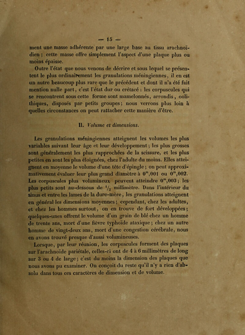 ment une masse adhérente par une large base au tissu arachnoï- dien ; cette masse offre simplement l’aspect d’une plaque plus ou moins épaisse. Outre l’état que nous venons de décrire et sous lequel se présen- tent le plus ordinairement les granulations méningiennes, il en est un autre beaucoup plus rare que le précédent et dont il n’a été fait mention nulle part, c’est l’état dur ou crétacé : les corpuscules qui se rencontrent sous cette forme sont mamelonnés, arrondis , ooli- thiques, disposés par petits groupes; nous verrons plus loin à quelles circonstances on peut rattacher cette manière d’être. II. Volume et dimensions. Les granulations méningiennes atteignent les volumes les plus variables suivant leur âge et leur développement ; les plus grosses sont généralement les plus rapprochées de la scissure, et les plus petites en sont les plus éloignées, chez l’adulte du moins. Elles attei- gnent en moyenne le volume d’une tête d’épingle ; on peut approxi- mativement évaluer leur plus grand diamètre à 0m,001 ou 0m,002. Les corpuscules plus volumineux peuvent atteindre 0m,003 ; les plus petits sont au-dessous de XJ2 millimètre. Dans l’intérieur du sinus et entre les lames de la dure-mère, les granulations atteignent en général les dimensions moyennes; cependant, chez les adultes, et chez les hommes surtout, on en trouve de fort développées ; quelques-unes offrent le volume d’un grain de blé chez un homme de trente ans, mort d’une fièvre typhoïde ataxique ; chez un autre homme de vingt-deux ans, mort d’une congestion cérébrale, nous en avons trouvé presque d’aussi volumineuses. Lorsque, par leur réunion, les corpuscules forment des plaques sur l’arachnoïde pariétale, celles-ci ont de 4 à 6 millimètres de long sur 3 ou 4 de large ; c’est du moins la dimension des plaques que nous avons pu examiner. On conçoit du reste qu’il n’y a rien d’ab- solu dans tous ces caractères de dimension et de volume.