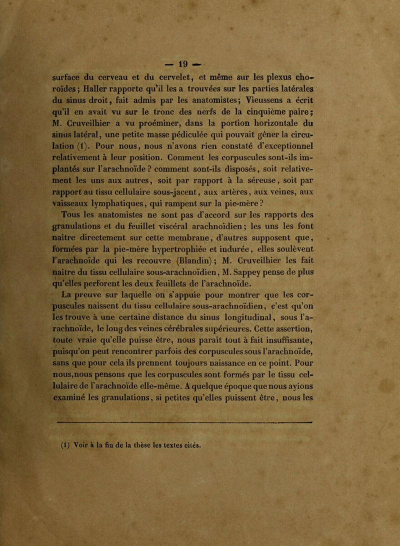 surface du cerveau et du cervelet, et même sur les plexus cho- roïdes ; Haller rapporte qu’il les a trouvées sur les parties latérales du sinus droit, fait admis par les anatomistes; Vieussens a écrit qu’il en avait vu sur le tronc des nerfs de la cinquième paire; M. Cruveilhier a vu proéminer, dans la portion horizontale du sinus latéral, une petite masse pédiculée qui pouvait gêner la circu- lation (1). Pour nous, nous n’avons rien constaté d’exceptionnel relativement à leur position. Comment les corpuscules sont-ils im- plantés sur l’arachnoïde? comment sont-ils disposés, soit relative- ment les uns aux autres, soit par rapport à la séreuse, soit par rapport au tissu cellulaire sous-jacent, aux artères, aux veines, aux vaisseaux lymphatiques, qui rampent sur la pie-mère ? Tous les anatomistes ne sont pas d’accord sur les rapports des granulations et du feuillet viscéral arachnoïdien ; les uns les font naître directement sur cette membrane, d’autres supposent que, formées par la pie-mère hypertrophiée et indurée, elles soulèvent l’arachnoïde qui les recouvre (Blandin) ; M. Cruveilhier les fait naître du tissu cellulaire sous-arachnoïdien, M. Sappey pense de plus qu’elles perforent les deux feuillets de l’arachnoïde. La preuve sur laquelle on s’appuie pour montrer que les cor- puscules naissent du tissu cellulaire sous-arachnoïdien, c’est qu’on les trouve à une certaine distance du sinus longitudinal, sous l’a- rachnoïde, le long des veines cérébrales supérieures. Cette assertion, toute vraie qu’elle puisse être, nous paraît tout à fait insuffisante, puisqu’on peut rencontrer parfois des corpuscules sous l’arachnoïde, sans que pour cela ils prennent toujours naissance en ce point. Pour nous,nous pensons que les corpuscules sont formés par le tissu cel- lulaire de l’arachnoïde elle-même. A quelque époque que nous ayions examiné les granulations, si petites qu’elles puissent être, nous les (1) Voir à la fin de la thèse les textes cités.