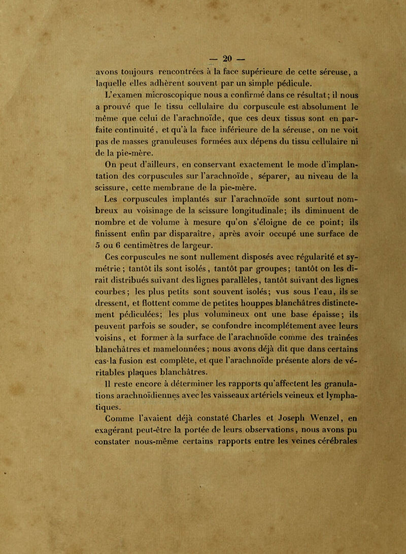 avons toujours rencontrées à la face supérieure de cette séreuse, a laquelle elles adhèrent souvent par un simple pédicule. L’examen microscopique nous a confirmé dans ce résultat; il nous a prouvé que le tissu cellulaire du corpuscule est absolument le même que celui de l’arachnoïde, que ces deux tissus sont en par- faite continuité, et qu’à la face inférieure delà séreuse, on ne voit pas de masses granuleuses formées aux dépens du tissu cellulaire ni de la pie-mère. On peut d’ailleurs, en conservant exactement le mode d’implan- tation des corpuscules sur l’arachnoïde, séparer, au niveau de la scissure, cette membrane de la pie-mère. Les corpuscules implantés sur l’arachnoïde sont surtout nom- breux au voisinage de la scissure longitudinale; ils diminuent de nombre et de volume à mesure qu’on s’éloigne de ce point; ils finissent enfin par disparaître, après avoir occupé une surface de 5 ou 6 centimètres de largeur. Ces corpuscules ne sont nullement disposés avec régularité et sy- métrie ; tantôt ils sont isolés , tantôt par groupes ; tantôt on les di- rait distribués suivant des lignes parallèles, tantôt suivant des lignes courbes; les plus petits sont souvent isolés; vus sous l’eau, ils se dressent, et flottent comme de petites houppes blanchâtres distincte- ment pédiculées; les plus volumineux ont une base épaisse; ils peuvent parfois se souder, se confondre incomplètement avec leurs voisins, et former à la surface de l’arachnoïde comme des traînées blanchâtres et mamelonnées ; nous avons déjà dit que dans certains cas-la fusion est complète, et que l’arachnoïde présente alors de vé- ritables plaques blanchâtres. 11 reste encore à déterminer les rapports qu’affectent les granula- tions arachnoïdiennes avec les vaisseaux artériels veineux et lympha- tiques. Comme l’avaient déjà constaté Charles et Joseph Wenzel, en exagérant peut-être la portée de leurs observations, nous avons pu constater nous-même certains rapports entre les veines cérébrales