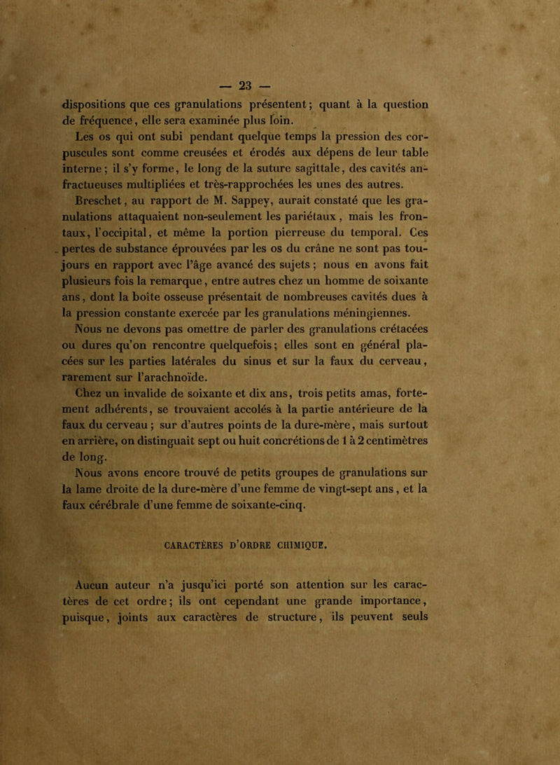 dispositions que ces granulations présentent ; quant à la question de fréquence, elle sera examinée plus loin. Les os qui ont subi pendant quelque temps la pression des cor- puscules sont comme creusées et érodés aux dépens de leur table interne; il s’y forme, le long de la suture sagittale, des cavités an- fractueuses multipliées et très-rapprochées les unes des autres. Breschet, au rapport de M. Sappey, aurait constaté que les gra- nulations attaquaient non-seulement les pariétaux , mais les fron- taux, l’occipital, et même la portion pierreuse du temporal. Ces „ pertes de substance éprouvées par les os du crâne ne sont pas tou- jours en rapport avec l’âge avancé des sujets ; nous en avons fait plusieurs fois la remarque, entre autres chez un homme de soixante ans, dont la boîte osseuse présentait de nombreuses cavités dues à la pression constante exercée par les granulations méningiennes. Nous ne devons pas omettre de parler des granulations crétacées ou dures qu’on rencontre quelquefois ; elles sont en général pla- cées sur les parties latérales du sinus et sur la faux du cerveau, rarement sur l’arachnoïde. Chez un invalide de soixante et dix ans, trois petits amas, forte- ment adhérents, se trouvaient accolés à la partie antérieure de la faux du cerveau ; sur d’autres points de la dure-mère, mais surtout en arrière, on distinguait sept ou huit concrétions de 1 à 2 centimètres de long. Nous avons encore trouvé de petits groupes de granulations sur la lame droite de la dure-mère d’une femme de vingt-sept ans, et la faux cérébrale d’une femme de soixante-cinq. CARACTÈRES D’ORDRE CHIMIQUE. Aucun auteur n’a jusqu’ici porté son attention sur les carac- tères de cet ordre; ils ont cependant une grande importance, puisque, joints aux caractères de structure, ils peuvent seuls