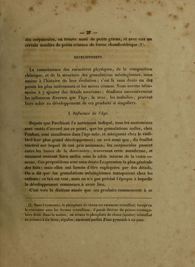 des corpuscules, on trouve aussi de petits grains, et avec eux un certain nombre de petits cristaux de forme rhomboédrique (1). DÉVELOPPEMENT. La connaissance des caractères physiques, de la composition chimique, et de la structure des granulations méningiennes, nous amène à l’histoire de leur évolution ; c’est là sans doute un des points les plus intéressants et les mieux connus. Nous aurons néan- moins à y ajouter des détails nouveaux ; étudions successivement les influences diverses que l’âge, le sexe, les maladies, peuvent faire subir au développement de ces produits si singuliers. I. Influence de l’âge. Depuis que Pacchioni l’a nettement indiqué, tous les anatomistes sont restés d’accord sur ce point, que les granulations nulles, chez l’enfant, sont manifestes dans l’âge mûr, et atteignent chez le vieil- lard leur plus grand développement ; on sait aussi que , du feuillet viscéral sur lequel ils ont pris naissance, les corpuscules passent entre les lames de la dure-mère, traversent cette membrane, et viennent souvent faire saillie sous la table interne de la voûte os- seuse. Ces propositions sont sans doute l’expression la plus générale des faits ; mais elles ont besoin d’être expliquées par des détails. On a dit que les granulations méningiennes manquaient chez les enfants; ce fait est vrai, mais on n’a pas précisé l’époque à laquelle le développement commence à avoir lieu. C’est vers la dixième année que ces produits commencent à se (1) Dans l’économie, le phosphate de chaux est rarement cristallisé; lorsqu’on le rencontre avec les formes cristallines , il paraît dériver du prisme rectangu- laire droit. Dans la nature, on trouve le phosphate de chaux (apatite) cristallisé en prismes à six faces, régulier, surmonté parfois d’une pyramide à six pans.