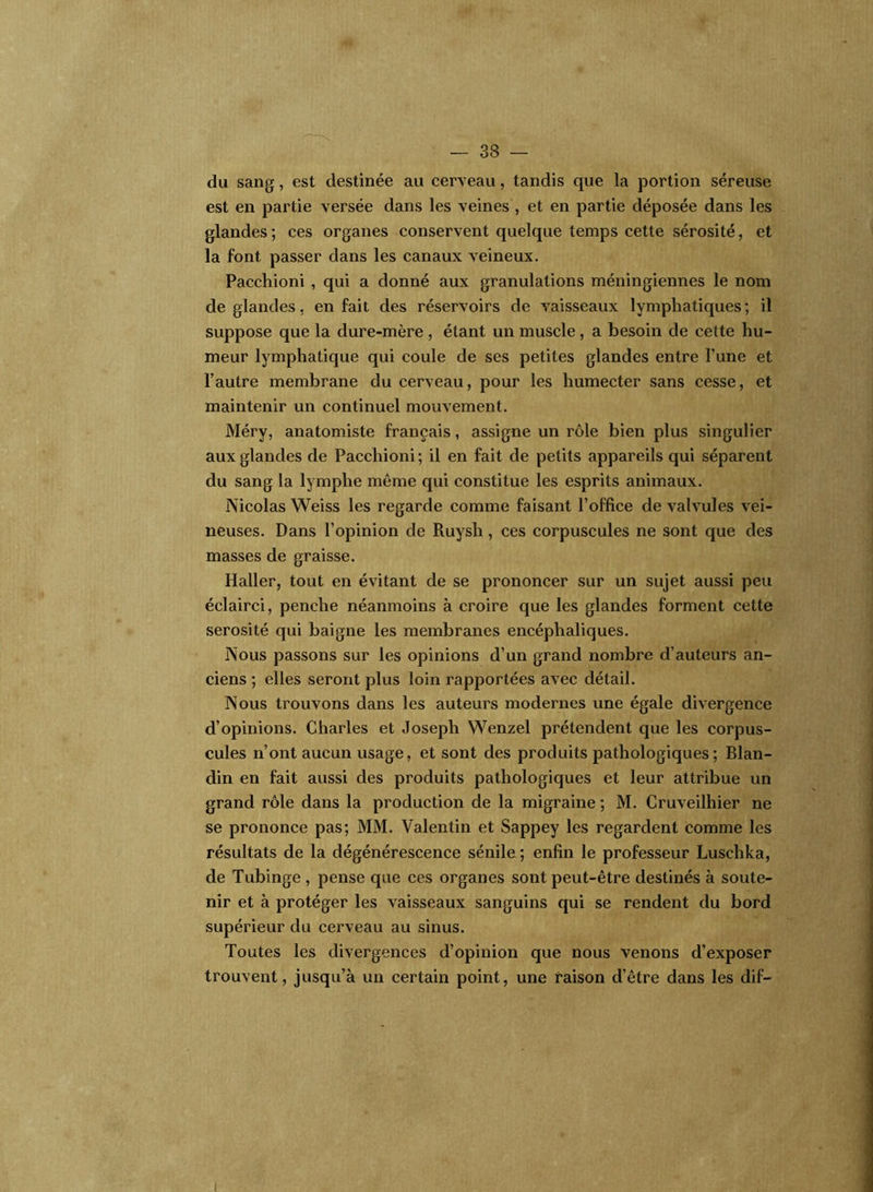 du sang, est destinée au cerveau, tandis que la portion séreuse est en partie versée dans les veines , et en partie déposée dans les glandes; ces organes conservent quelque temps cette sérosité, et la font passer dans les canaux veineux. Pacchioni , qui a donné aux granulations méningiennes le nom de glandes, en fait des réservoirs de vaisseaux lymphatiques; il suppose que la dure-mère , étant un muscle, a besoin de cette hu- meur lymphatique qui coule de ses petites glandes entre l’une et l’autre membrane du cerveau, pour les humecter sans cesse, et maintenir un continuel mouvement. Méry, anatomiste français, assigne un rôle bien plus singulier aux glandes de Pacchioni ; il en fait de petits appareils qui séparent du sang la lymphe même qui constitue les esprits animaux. Nicolas Weiss les regarde comme faisant l’office de valvules vei- neuses. Dans l’opinion de Ruysh , ces corpuscules ne sont que des masses de graisse. Haller, tout en évitant de se prononcer sur un sujet aussi peu éclairci, penche néanmoins à croire que les glandes forment cette sérosité qui baigne les membranes encéphaliques. Nous passons sur les opinions d’un grand nombre d’auteurs an- ciens ; elles seront plus loin rapportées avec détail. Nous trouvons dans les auteurs modernes une égale divergence d’opinions. Charles et Joseph Wenzel prétendent que les corpus- cules n’ont aucun usage, et sont des produits pathologiques; Blan- din en fait aussi des produits pathologiques et leur attribue un grand rôle dans la production de la migraine ; M. Cruveilhier ne se prononce pas; MM. Valentin et Sappey les regardent comme les résultats de la dégénérescence sénile ; enfin le professeur Luschka, de Tubinge , pense que ces organes sont peut-être destinés à soute- nir et à protéger les vaisseaux sanguins qui se rendent du bord supérieur du cerveau au sinus. Toutes les divergences d’opinion que nous venons d’exposer trouvent, jusqu’à un certain point, une raison d’être dans les dif— t