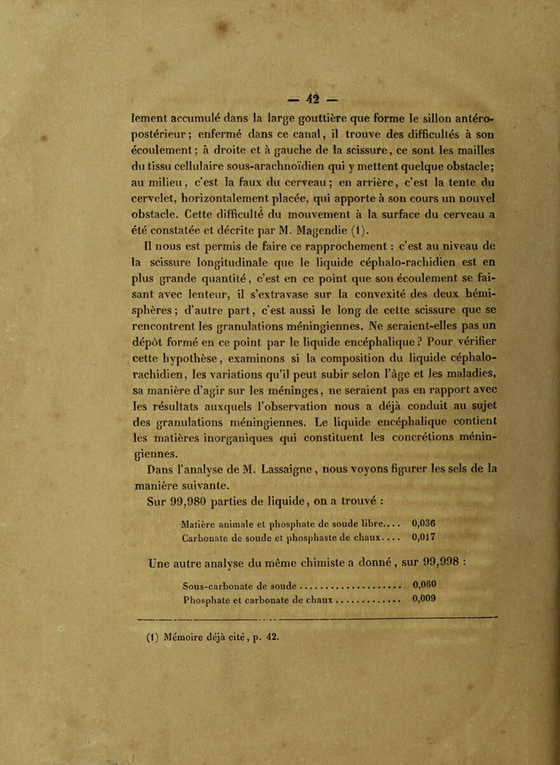 — 42 — Iement accumulé dans la large gouttière que forme le sillon antéro- postérieur ; enfermé dans ce canal, il trouve des difficultés à son écoulement; à droite et à gauche de la scissure, ce sont les mailles du tissu cellulaire sous-arachnoïdien qui y mettent quelque obstacle; au milieu, c’est la faux du cerveau; en arrière, c’est la tente du cervelet, horizontalement placée, qui apporte à son cours un nouvel obstacle. Cette difficulté du mouvement à la surface du cerveau a été constatée et décrite par M. Magendie (1). Il nous est permis de faire ce rapprochement : c’est au niveau de la scissure longitudinale que le liquide céphalo-rachidien est en plus grande quantité, c’est en ce point que son écoulement se fai- sant avec lenteur, il s’extravase sur la convexité des deux hémi- sphères ; d’autre part, c’est aussi le long de cette scissure que se rencontrent les granulations méningiennes. Ne seraient-elles pas un dépôt formé en ce point par le liquide encéphalique ? Pour vérifier cette hypothèse, examinons si la composition du liquide céphalo- rachidien, les variations qu’il peut subir selon l’âge et les maladies, sa manière d’agir sur les méninges, ne seraient pas en rapport avec les résultats auxquels l’observation nous a déjà conduit au sujet des granulations méningiennes. Le liquide encéphalique contient les matières inorganiques qui constituent les concrétions ménin- giennes. Dans l’analyse de M. Lassaigne , nous voyons figurer les sels de la manière suivante. Sur 99,980 parties de liquide, on a trouvé : Matière animale et phosphate de soude libre.... 0,036 Carbonate de soude et phosphaste de chaux.... 0,017 Une autre analyse du même chimiste a donné , sur 99,998 : Sous-carbonate de soude 0,060 Phosphate et carbonate de chaux 0,009