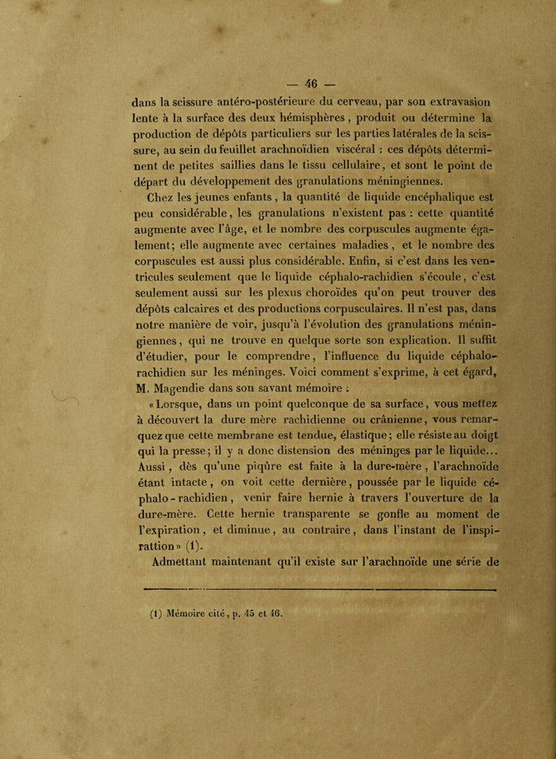 — 46 — dans la scissure antéro-postérieure du cerveau, par son extravasion lente à la surface des deux hémisphères, produit ou détermine la production de dépôts particuliers sur les parties latérales de la scis- sure, au sein du feuillet arachnoïdien viscéral : ces dépôts détermi- nent de petites saillies dans le tissu cellulaire, et sont le point de départ du développement des granulations méningiennes. Chez les jeunes enfants, la quantité de liquide encéphalique est peu considérable, les granulations n’existent pas : cette quantité augmente avec l’âge, et le nombre des corpuscules augmente éga- lement; elle augmente avec certaines maladies , et le nombre des corpuscules est aussi plus considérable. Enfin, si c’est dans les ven- tricules seulement que le liquide céphalo-rachidien s’écoule, c’est seulement aussi sur les plexus choroïdes qu’on peut trouver des dépôts calcaires et des productions corpusculaires. 11 n’est pas, dans notre manière de voir, jusqu’à l’évolution des granulations ménin- giennes , qui ne trouve en quelque sorte son explication. Il suffit d’étudier, pour le comprendre, l’influence du liquide céphalo- rachidien sur les méninges. Voici comment s’exprime, à cet égard, M. Magendie dans son savant mémoire : «Lorsque, dans un point quelconque de sa surface, vous mettez à découvert la dure mère rachidienne ou crânienne, vous remar- quez que cette membrane est tendue, élastique ; elle résiste au doigt qui la presse; il y a donc distension des méninges par le liquide... Aussi , dès qu’une piqûre est faite à la dure-mère , l’arachnoïde étant intacte, on voit cette dernière, poussée par le liquide cé- phalo - rachidien, venir faire hernie à travers l’ouverture de la dure-mère. Cette hernie transparente se gonfle au moment de l’expiration, et diminue, au contraire, dans l’instant, de l’inspi- rattion» (1). Admettant maintenant qu’il existe sur l’arachnoïde une série de