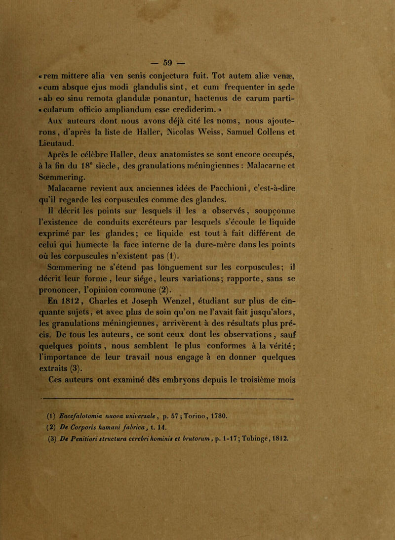 «rem mittere alia ven senis conjectura fuit. Tôt autem aliæ venæ, « cum absque ejus modi glandulis sint, et cum fréquenter in sede «ab eo sinu remota glandulæ ponantur, hactenus de carum parti- «cularum officio ampliandum esse crediderim. » Aux auteurs dont nous avons déjà cité les noms, nous ajoute- rons, d’après la liste de Haller, Nicolas Weiss, Samuel Collens et Lieutaud. Après le célèbre Haller, deux anatomistes se sont encore occupés, à la fin du 18e siècle, des granulations méningiennes : Malacarne et Sœmmering. Malacarne revient aux anciennes idées de Pacchioni, c’est-à-dire qu’il regarde les corpuscules comme des glandes. Il décrit les points sur lesquels il les a observés, soupçonne l’existence de conduits excréteurs par lesquels s’écoule le liquide exprimé par les glandes ; ce liquide est tout à fait différent de celui qui humecte la face interne de la dure-mère dans les points où les corpuscules n’existent pas (1). Sœmmering ne s’étend pas longuement sur les corpuscules; il décrit leur forme , leur siège, leurs variations ; rapporte, sans se prononcer, l’opinion commune (2). En 1812, Charles et Joseph Wenzel, étudiant sur plus de cin- quante sujets, et avec plus de soin qu’on ne l’avait fait jusqu’alors, les granulations méningiennes, arrivèrent à des résultats plus pré- cis. De tous les auteurs, ce sont ceux dont les observations, sauf quelques points , nous semblent le plus conformes à la vérité ; l’importance de leur travail nous engage à en donner quelques extraits (3). Ces auteurs ont examiné dès embryons depuis le troisième mois (1) Enccfalotomia nuova universale, p. 57 ;Torino, 1780. (2) De Corporis humant fabrica, t. 14. (3) De Penitiori structura ccrebrihominis et brutorum, p. 1-17; Tubinge, 1812.