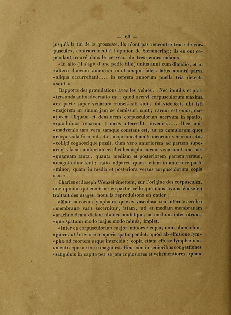 jusqu’à la fin de la grossesse. Ils n’ont pas rencontré trace de cor- puscules , contrairement à l’opinion de Sœmmering ; ils en ont ce- pendant trouvé dans le cerveau de très-jeunes enfants. «In alio (il s’agit d’une petite fille) unius anni cum dimidio, et in «altero duorum annorum in utrumque falcis latus nonnisi parva «aliqua occurrebant in septem annorum puella tria détecta « sunt. » Rapports des granulations avec les veines : «Nec inutilis et præ- « tereunda animadversatio est ; quod acervi corpusculorum maxima «ex parte super venarum truncis siti sint, ibi videlicet, ubi isti «majorem in sinum jam se demissuri sunt; rarum est enim, ma- «jorem aliquam et densiorem corpusculorum acervum inspatio, «quod duos venarum truncos intercedit, inveniri Hæc ani- «madversio tam vera tamque constans est, ut ex cumulorum quos « corpuscula formant situ , majorum etiam truncorum venarum si tus « colligi cognoscique possit. Cum vero anteriorem ad partem supe- « rioris faciei amborum cerebri hemispheriorum venarum trunci ne- « quaquam tanta, quanta mediam et posteriorem partem versus, «magnitudine sint ; ratio adparet quare etiam in anteriore parte « minor, quam in media et posteriora versus corpusculorum copia « sit. » Charles et Joseph Wenzel émettent, sur l’origine des corpuscules, une opinion qui confirme en partie celle que nous avons émise en traitant des usages; nous la reproduisons en entier : « Maleria eorum lympha est quæ ex vasculosæ seu internæ cerebri «membranæ vasis secernitur, istam, uti et mediam membranam « arachnoideam dictam obducit mutatque, ac medium inter utrum- «que spatium modo majus modo minus, implet. «Inter ea corpusculorum major minorve copia, non solum a lon- « giore aut breviore temporis spatio pendet, quod ab effusione lym- « phæ ad mortem usque intercidit ; copia etiam effusæ lymphæ mo- « menti æque ac in re magni est. Hinc cum in senioribus congestiones «sanguinis in capite per se jam copiosiores et vehementiores, quam 1^.