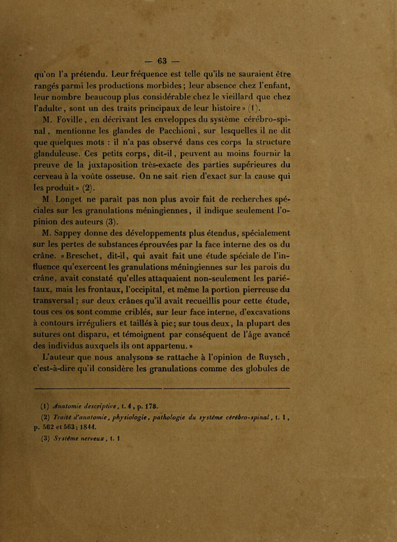 qu’on l’a prétendu. Leur fréquence est telle qu’ils ne sauraient être rangés parmi les productions morbides; leur absence chez l’enfant, leur nombre beaucoup plus considérable chez le vieillard que chez l’adulte, sont un des traits principaux de leur histoire» (1). M. Foville , en décrivant les enveloppes du sysième cérébro-spi- nal , mentionne les glandes de Pacchioni, sur lesquelles il ne dit que quelques mots : il n’a pas observé dans ces corps la structure glanduleuse. Ces petits corps, dit-il, peuvent au moins fournir la preuve de la juxtaposition très-exacte des parties supérieures du cerveau à la voûte osseuse. On ne sait rien d’exact sur la cause qui les produit» (2). M Longet ne paraît pas non plus avoir fait de recherches spé- ciales sur les granulations méningiennes, il indique seulement l’o- pinion des auteurs (3). M. Sappey donne des développements plus étendus, spécialement sur les pertes de substances éprouvées par la face interne des os du crâne. «Breschet, dit-il, qui avait fait une étude spéciale de l’in- fluence qu’exercent les granulations méningiennes sur les parois du crâne, avait constaté qu’elles attaquaient non-seulement les parié- taux, mais les frontaux, l’occipital, et même la portion pierreuse du transversal ; sur deux crânes qu’il avait recueillis pour cette étude, tous ces os sont comme criblés, sur leur face interne, d’excavations à contours irréguliers et taillés à pic; sur tous deux, la plupart des sutures ont disparu, et témoignent par conséquent de l’âge avancé des individus auxquels ils ont appartenu. » L’auteur que nous analysons se rattache à l’opinion de Ruysch, c’est-à-dire qu’il considère les granulations comme des globules de (1) Anatomie descriptive, t. 4 , p. 178. (2) Traité d’anatomie, physiologie, pathologie du système cérébro-spinal, t. 1 , p. 562 et 563 ; 1844. (3) Système nerveux, t. 1