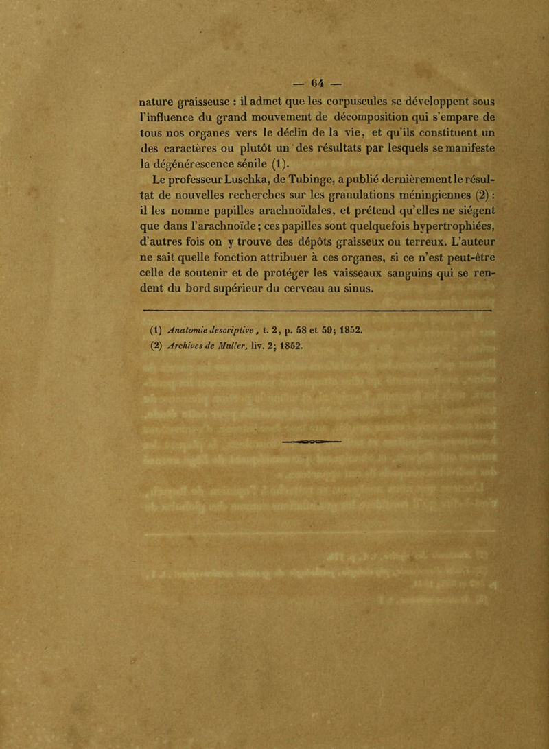 nature graisseuse : il admet que les corpuscules se développent sous l’influence du grand mouvement de décomposition qui s’empare de tous nos organes vers le déclin de la vie, et qu’ils constituent un des caractères ou plutôt un des résultats par lesquels se manifeste la dégénérescence sénile (1). Le professeur Luschka, de Tubinge, a publié dernièrement le résul- tat de nouvelles recherches sur les granulations méningiennes (2) : il les nomme papilles araclinoïdales, et prétend qu’elles ne siègent que dans l’arachnoïde; ces papilles sont quelquefois hypertrophiées, d’autres fois on y trouve des dépôts graisseux ou terreux. L’auteur ne sait quelle fonction attribuer à ces organes, si ce n’est peut-être celle de soutenir et de protéger les vaisseaux sanguins qui se ren- dent du bord supérieur du cerveau au sinus. (t) Anatomie descriptive, t. 2, p. 58 et 59; 1852. (2) Archives de Muller, liv. 2; 1852.