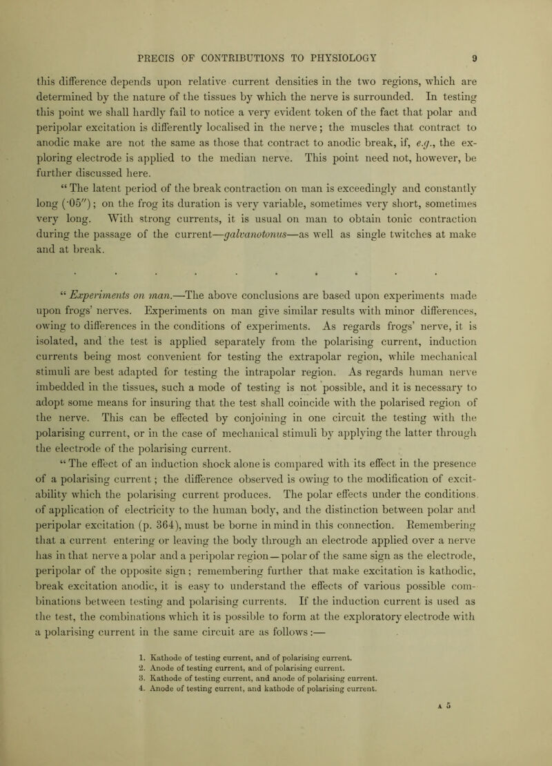 this difference depends upon relative current densities in the two regions, which are determined by the nature of the tissues by which the nerve is surrounded. In testing this point we shall hardly fail to notice a very evident token of the fact that polar and peripolar excitation is differently localised in the nerve; the muscles that contract to anodic make are not the same as those that contract to anodic break, if, e.g., the ex- ploring electrode is applied to the median nerve. This point need not, however, be further discussed here. “ The latent period of the break contraction on man is exceedingly and constantly long ('05); on the frog its duration is very variable, sometimes very short, sometimes very long. With strong currents, it is usual on man to obtain tonic contraction during the passage of the current—galvanotonus—as well as single twitches at make and at break. “ Experiments on man.—The above conclusions are based upon experiments made upon frogs5 nerves. Experiments on man give similar results with minor differences, owing to differences in the conditions of experiments. As regards frogs’ nerve, it is isolated, and the test is applied separately from the polarising current, induction currents being most convenient for testing the extrapolar region, while mechanical stimuli are best adapted for testing the intrapolar region. As regards human nerve imbedded in the tissues, such a mode of testing is not possible, and it is necessary to adopt some means for insuring that the test shall coincide with the polarised region of the nerve. This can be effected by conjoining in one circuit the testing with the polarising current, or in the case of mechanical stimuli by applying the latter through the electrode of the polarising current. “The effect of an induction shock alone is compared with its effect in the presence of a polarising current; the difference observed is owing to the modification of excit- ability which the polarising current produces. The polar effects under the conditions of application of electricity to the human body, and the distinction between polar and peripolar excitation (p. 364), must be borne in mind in this connection. Remembering that a current entering or leaving the body through an electrode applied over a nerve has in that nerve a polar and a peripolar region—polar of the same sign as the electrode, peripolar of the opposite sign; remembering further that make excitation is kathodic, break excitation anodic, it is easy to understand the effects of various possible com- binations between testing and polarising currents. If the induction current is used as the test, the combinations which it is possible to form at the exploratory electrode with a polarising current in the same circuit are as follows:— 1. Kathode of testing current, and of polarising current. 2. Anode of testing current, and of polarising current. 3. Kathode of testing current, and anode of polarising current. 4. Anode of testing current, and kathode of polarising current.