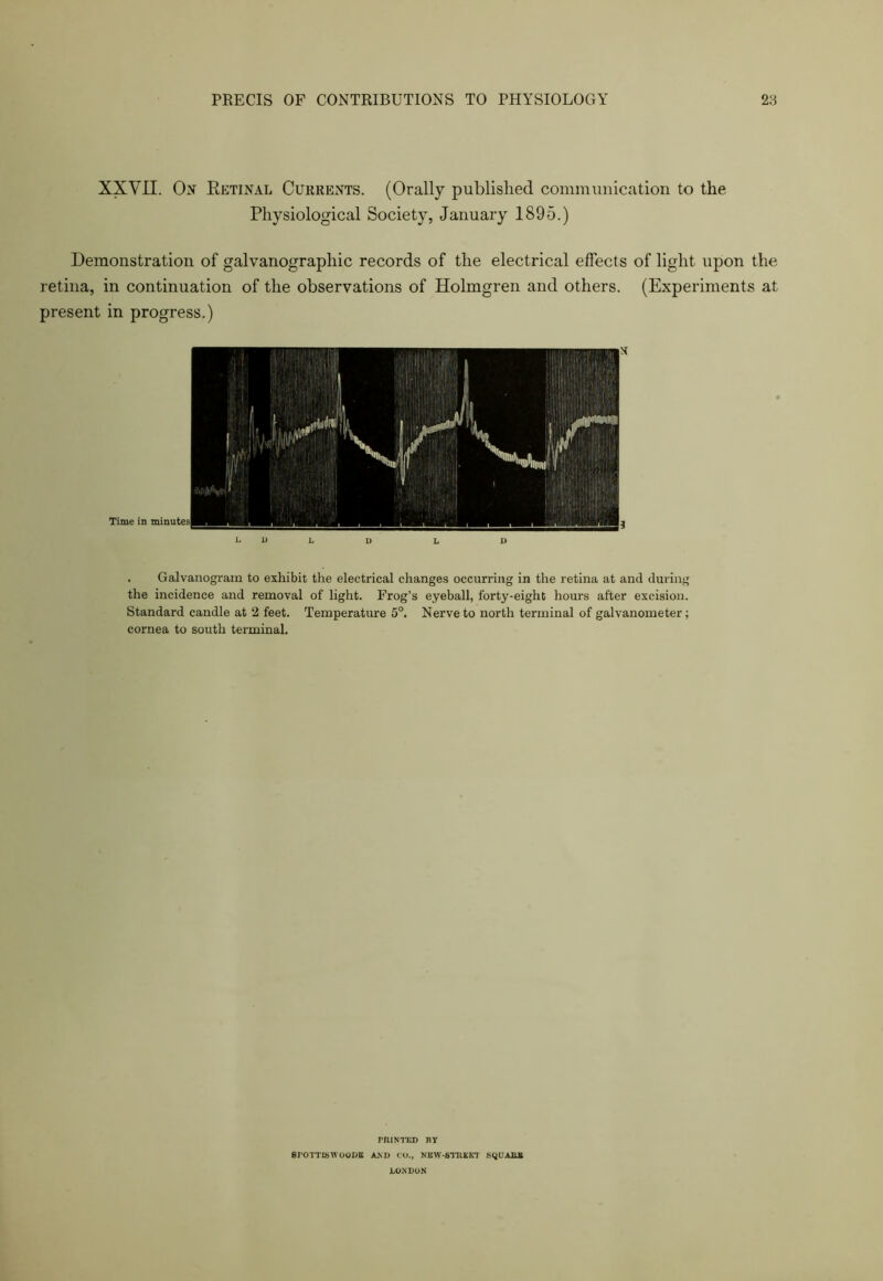 XXVII. On Retinal Currents. (Orally published communication to the Physiological Society, January 1895.) Demonstration of galvanographic records of the electrical effects of light upon the retina, in continuation of the observations of Holmgren and others. (Experiments at present in progress.) . Galvanograin to exhibit the electrical changes occurring in the retina at and during the incidence and removal of light. Frog’s eyeball, forty-eight hours after excision. Standard candle at 2 feet. Temperature 5°. Nerve to north terminal of galvanometer; cornea to south terminal. rniNTED ny erOTTJSWOODB AXD CO., NKW-STRKKT SQUABS LONDON