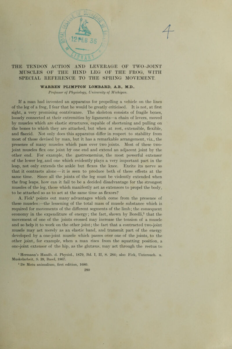 THE TENDON ACTION AND LEVERAGE OF TWO-JOINT MUSCLES OF THE HIND LEG OF THE FKOG, WITH SPECIAL DEFERENCE TO THE SPRING MOVEMENT. WARREN PLIMPTON LOMBARD, A.B., M.D., Professor of Physiology, University of Michigan. If a man had invented an apparatus for propelling a vehicle on the lines of the leg of a frog, I fear that he would be greatly criticised. It is not, at first sight, a very promising contrivance. The skeleton consists of fragile bones, loosely connected at their extremities by ligaments—a chain of levers, moved by muscles which are elastic structures, capable of shortening and pulling on the bones to which they are attached, but when at rest, extensible, flexible, and flaccid. Not only does this apparatus differ in respect to stability from most of those devised by man, but it has a remarkable arrangement, viz., the presence of many muscles which pass over two joints. Most of these two- joint muscles flex one joint by one end and extend an adjacent joint by the other end. For example, the gastrocnemius, the most powerful extensor of the lower leg, and one which evidently plays a very important part in the leap, not only extends the ankle but flexes the knee. Excite its nerve so that it contracts alone-—it is seen to produce both of these effects at the same time. Since all the joints of the leg must be violently extended when the frog leaps, how can it fail to be a decided disadvantage for the strongest muscles of the leg, those which manifestly act as extensors to propel the body, to be attached so as to act at the same time as flexors? A. Fick1 points out many advantages which come from the presence of these muscles:—the lessening of the total mass of muscle substance which is required for movements of the different segments of the limb; the consequent economy in the expenditure of energy; the fact, shown by Borelli,2 that the movement of one of the joints crossed may increase the tension of a muscle and so help it to work on the other joint; the fact that a contracted two-joint muscle may act merely as an elastic band, and transmit part of the energy developed by a one-joint muscle which passes over one of the joints, to the other joint, for example, when a man rises from the squatting position, a one-joint extensor of the hip, as the glutaeus, may act through the rectus to 1 Hermann’s Handb. d. Physiol., 1879, Bd. I, II, S. 284; also Fick, Untersuch. u. Muskelarbeit, S. 39, Basel, 1867. 2 De Motu animalium, first edition, 1680.