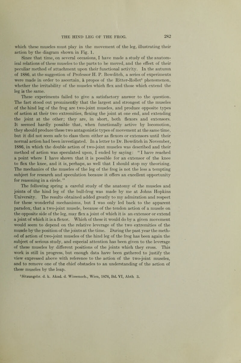 which these muscles must play in the movement of the leg, illustrating their action by the diagram shown in Fig. 1. Since that time, on several occasions, I have made a study of the anatom- ical relations of these muscles to the parts to be moved, and the effect of their peculiar method of attachment upon their functional activity. In the autumn of 1886, at the suggestion of Professor H. P. Bowditch, a series of experiments were made in order to ascertain, a propos of the Ritter-Rollet1 phenomenon, whether the irritability of the muscles which flex and those which extend the leg is the same. These experiments failed to give a satisfactory answer to the question. The fact stood out prominently that the largest and strongest of the muscles of the hind leg of the frog are two-joint muscles, and produce opposite types of action at their two extremities, flexing the joint at one end, and extending the joint at the other; they are, in short, both flexors and extensors. It seemed hardly possible that, wdien functionally active by locomotion, they should produce these two antagonistic types of movement at the same time, but it did not seem safe to class them either as flexors or extensors until their normal action had been investigated. In a letter to Dr. Bowditch in November, 1886, in which the double action of twro-joint muscles was described and their method of action wras speculated upon, I ended by saying: “I have reached a point where I have shown that it is possible for an extensor of the knee to flex the knee, and it is, perhaps, as well that I should stop my theorizing. The mechanics of the muscles of the leg of the frog is not the less a tempting subject for research and speculation because it offers an excellent opportunity for reasoning in a circle. ” The following spring a careful study of the anatomy of the muscles and joints of the hind leg of the bull-frog was made by me at Johns Hopkins University. The results obtained added greatly to my admiration and respect for these wonderful mechanisms, but I was only led back to the apparent paradox, that a two-joint muscle, because of the tendon action of a muscle on the opposite side of the leg, may flex a joint of which it is an extensor or extend a joint of which it is a flexor. Which of these it would do by a given movement would seem to depend on the relative leverage of the two extremities of the muscle by the position of the joints at the time. During the past year the meth- od of action of two-joint muscles of the hind leg of the frog has been again the subject of serious study, and especial attention has been given to the leverage of these muscles by different positions of the joints which they cross. This work is still in progress, but enough data have been gathered to justify the view expressed above with reference to the action of the two-joint muscles, and to remove one of the chief obstacles to an understanding of the action of these muscles by the leap. 1 Sitzungsbr. d. k. Akad. d. Wissensch., Wien, 1876, Bd. VI, Abth 3.
