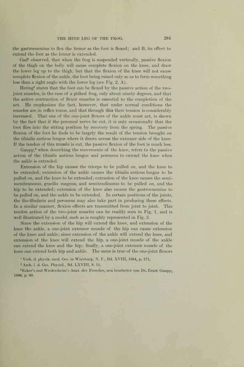 the gastrocnemius to flex the femur as the foot is flexed; and B, its effect to extend the foot as the femur is extended. Gad1 observed, that when the frog is suspended vertically, passive flexion of the thigh on the belly will cause complete flexion on the knee, and draw the lower leg up to the thigh, but that the flexion of the knee will not cause complete flexion of the ankle, the foot being raised only so as to form something less than a right angle with the lower leg (see Fig. 2, A). Hering2 states that the foot can be flexed by the passive action of the two- joint muscles, in the case of a pithed frog, only about ninety degrees, and that the active contraction of flexor muscles is essential to the completion of the act. He emphasizes the fact, however, that under normal conditions the muscles are in reflex tonus, and that through this their tension is considerably increased. That one of the one-joint flexors of the ankle must act, is shown by the fact that if the peroneal nerve be cut, it is only occasionally that the foot flies into the sitting position by recovery from the spring. The passive flexion of the foot he finds to be largely the result of the tension brought on the tibialis anticus longus where it draws across the extensor side of the knee. If the tendon of this muscle is cut, the passive flexion of the foot is much less. Gaupp,3 when describing the movements of the knee, refers to the passive action of the tibialis anticus longus and peroneus to extend the knee when the ankle is extended. Extension of the hip causes the triceps to be pulled on, and the knee to be extended; extension of the ankle causes the tibialis anticus longus to be pulled on, and the knee to be extended; extension of the knee causes the semi- membranosus, gracilis magnus, and semitendinosus to be pulled on, and the hip to be extended; extension of the knee also causes the gastrocnemius to be pulled on, and the ankle to be extended. In certain positions of the joints, the ilio-fibularis and peroneus may also take part in producing these effects. In a similar manner, flexion effects are transmitted from joint to joint. This tendon action of the two-joint muscles can be readily seen in Fig. 1, and is well illustrated by a model, such as is roughly represented in Fig. 3. Since the extension of the hip will extend the knee, and extension of the knee the ankle, a one-joint extensor muscle of the hip can cause extension of the knee and ankle; since extension of the ankle will extend the knee, and extension of the knee will extend the hip, a one-joint muscle of the ankle can extend the knee and the hip; finally, a one-joint extensor muscle of the knee can extend both hip and ankle. The same is true of the one-joint flexors 1 Verh. d. physik.-med. Ges. in Wurzburg; N. F., Bd. XVIII, 1884, p. 171. 2 Arch. f. d. Ges. Physiol., Bd. LXVIII, S. 11. 3Ecker’s and Wiedersheim’s Anat. des Frosches, neu bearbeitet von Dr. Ernst Gaupp, 1896, p. 90.