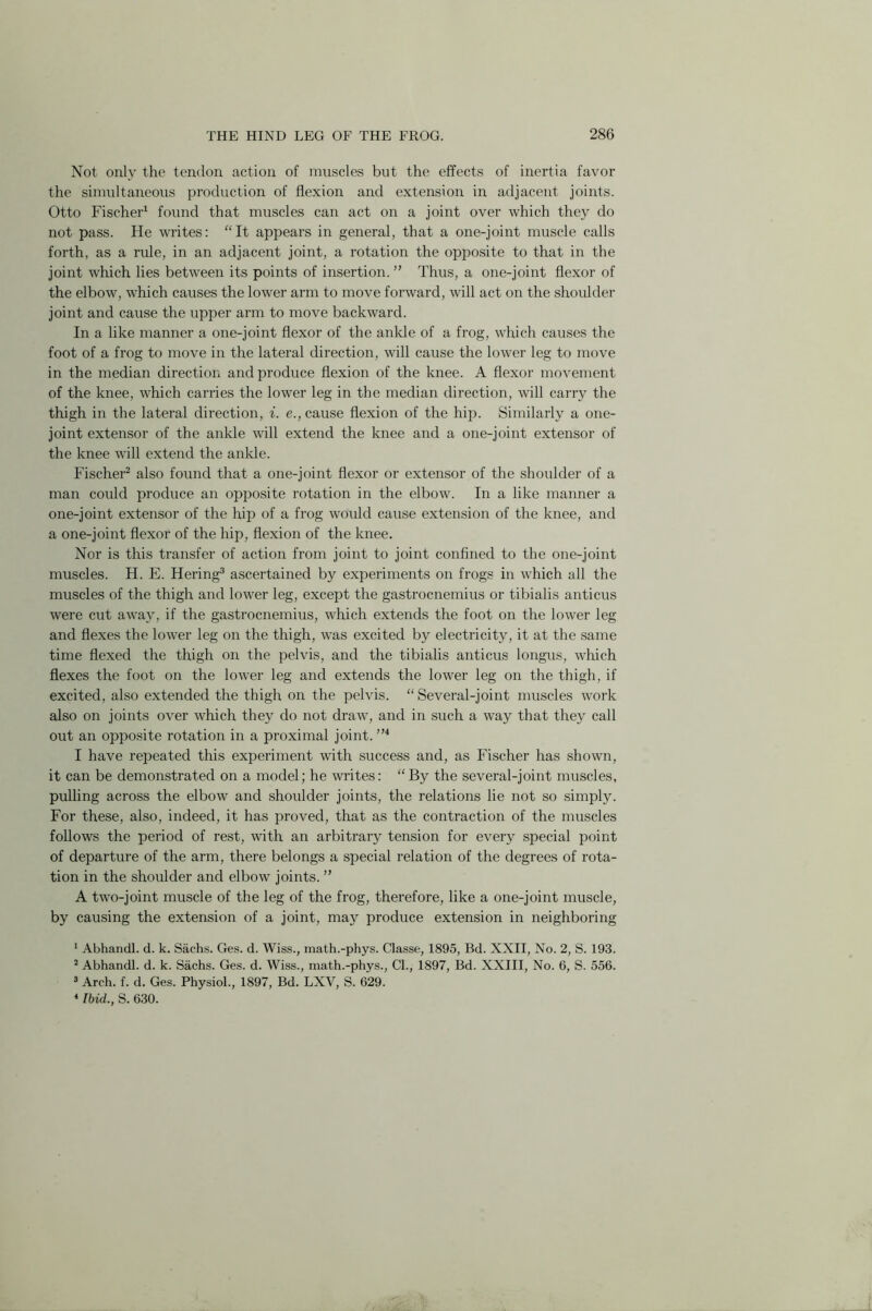 Not only the tendon action of muscles but the effects of inertia favor the simultaneous production of flexion and extension in adjacent joints. Otto Fischer1 found that muscles can act on a joint over which they do not pass. He writes: “It appears in general, that a one-joint muscle calls forth, as a rule, in an adjacent joint, a rotation the opposite to that in the joint which lies between its points of insertion. ” Thus, a one-joint flexor of the elbow, which causes the lower arm to move forward, will act on the shoulder joint and cause the upper arm to move backward. In a like manner a one-joint flexor of the ankle of a frog, which causes the foot of a frog to move in the lateral direction, will cause the lower leg to move in the median direction and produce flexion of the knee. A flexor movement of the knee, which carries the lower leg in the median direction, will carry the thigh in the lateral direction, i. e., cause flexion of the hip. Similarly a one- joint extensor of the ankle will extend the knee and a one-joint extensor of the knee will extend the ankle. Fischer2 also found that a one-joint flexor or extensor of the shoulder of a man could produce an opposite rotation in the elbow. In a like manner a one-joint extensor of the hip of a frog would cause extension of the knee, and a one-joint flexor of the hip, flexion of the knee. Nor is this transfer of action from joint to joint confined to the one-joint muscles. H. E. Hering3 ascertained by experiments on frogs in which all the muscles of the thigh and lower leg, except the gastrocnemius or tibialis anticus were cut away, if the gastrocnemius, which extends the foot on the lower leg and flexes the lower leg on the thigh, was excited by electricity, it at the same time flexed the thigh on the pelvis, and the tibialis anticus longus, which flexes the foot on the lower leg and extends the lower leg on the thigh, if excited, also extended the thigh on the pelvis. “ Several-joint muscles work also on joints over which they do not draw, and in such a way that they call out an opposite rotation in a proximal joint. ”4 I have repeated this experiment with success and, as Fischer has shown, it can be demonstrated on a model; he writes: “By the several-joint muscles, pulling across the elbow and shoulder joints, the relations lie not so simply. For these, also, indeed, it has proved, that as the contraction of the muscles follows the period of rest, with an arbitrary tension for every special point of departure of the arm, there belongs a special relation of the degrees of rota- tion in the shoulder and elbow joints. ” A two-joint muscle of the leg of the frog, therefore, like a one-joint muscle, by causing the extension of a joint, may produce extension in neighboring 1 Abhandl. d. k. Sachs. Ges. d. Wiss., math.-phys. Classe, 1895, Bd. XXII, No. 2, S. 193. 2 Abhandl. d. k. Sachs. Ges. d. Wiss., math.-phys., Cl., 1897, Bd. XXIII, No. 6, S. 556. 3 Arch. f. d. Ges. Physiol., 1897, Bd. LXV, S. 629. 1 Ibid., S. 630.