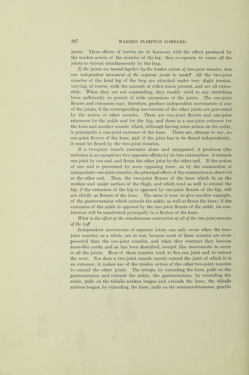 joints. These effects of inertia are in harmony with the effect produced by the tendon action of the muscles of the leg; they co-operate to cause all the joints to extend simultaneously by the leap. If the joints are hound together by the tendon action of two-joint muscles, how can independent movement of the separate joints be made? All the two-joint muscles of the hind leg of the frog are attached under very slight tension, varying, of course, with the amount of reflex tonus present, and are all exten- sible. When they are not contracting, they readily yield to any stretching force sufficiently to permit of wide excursions of the joints. The one-joint flexors and extensors may, therefore, produce independent movements of any of the joints, if the corresponding movements of the other joints are prevented by the action of other muscles. There are one-joint flexors and one-joint extensors for the ankle and for the hip, and there is a one-joint extensor for the knee and another muscle, which, although having some action on the ankle, is principally a one-joint extensor of the knee. There are, strange to say, no one-joint flexors of the knee, and if the joint has to be flexed independently, it must be flexed by the two-joint muscles. If a two-joint muscle contracts alone and unopposed, it produces (the sartorius is an exception) two opposite effects by its two extremities: it extends one joint by one end, and flexes the other joint by the other end. If the action of one end is prevented by some opposing force, as by the contraction of antagonistic one-joint muscles, the principal effect of the contraction is observed at the other end. Thus, the two-joint flexors of the knee which lie on the median and under surface of the thigh, and which tend as well to extend the hip, if the extension of the hip is opposed by one-joint flexors of the hip, will act chiefly as flexors of the knee. The same is true, to give another example, of the gastrocnemius which extends the ankle, as well as flexes the knee; if the extension of the ankle is opposed by the one-joint flexors of the ankle, its con- traction will be manifested principally in a flexion of the knee. What is the effect of the simultaneous contraction of all of the two-joint muscles of the leg? Independent movements of separate joints can only occur when the two- joint muscles, as a whole, are at rest, because most of these muscles are more powerful than the one-joint muscles, and when they contract they become tense-like cords, and as has been described, compel like movements to occur in all the joints. Most of these muscles tend to flex one joint and to extend the next. Nor does a two-joint muscle merely extend the joint of which it is an extensor, it makes use of the tendon action of the other two-joint muscles to extend the other joints. The triceps, by extending the knee, pulls on the gastrocnemius and extends the ankle; the gastrocnemius, by extending the ankle, pulls on the tibialis anticus longus and extends the knee; the tibialis anticus longus, by extending the knee, pulls on the semimembranosus, gracilis
