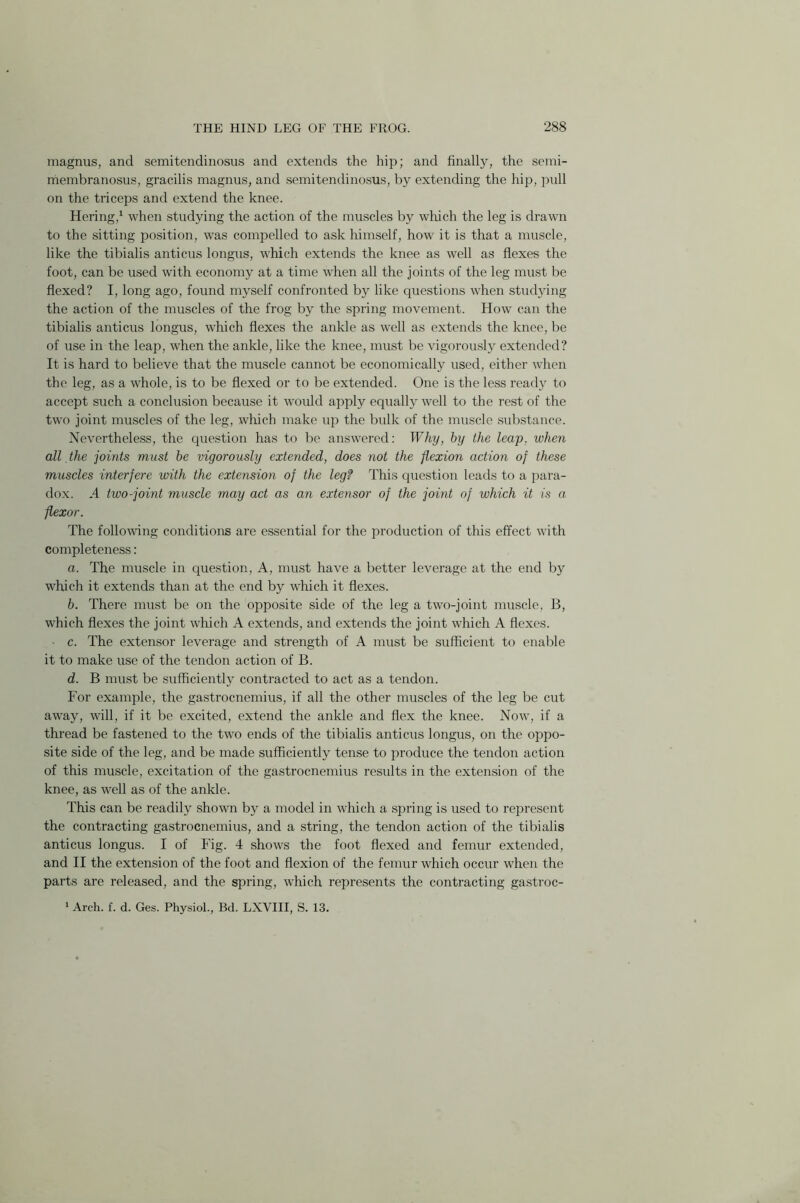 magnus, and semitendinosus and extends the hip; and finally, the semi- membranosus, gracilis magnus, and semitendinosus, by extending the hip, pull on the triceps and extend the knee. Hering,1 when studying the action of the muscles by which the leg is drawn to the sitting position, was compelled to ask himself, how it is that a muscle, like the tibialis anticus longus, which extends the knee as well as flexes the foot, can be used with economy at a time when all the joints of the leg must be flexed? I, long ago, found myself confronted by like questions when studying the action of the muscles of the frog by the spring movement. How can the tibialis anticus longus, which flexes the ankle as well as extends the knee, be of use in the leap, when the ankle, like the knee, must be vigorously extended? It is hard to believe that the muscle cannot be economically used, either when the leg, as a whole, is to be flexed or to be extended. One is the less ready to accept such a conclusion because it would apply equally well to the rest of the two joint muscles of the leg, which make up the bulk of the muscle substance. Nevertheless, the question has to be answered: Why, by the leap, when all the joints must be vigorously extended, does not the flexion action of these muscles interfere with the extension of the leg? This question leads to a para- dox. A two-joint muscle may act as an extensor of the joint of which it is a flexor. The following conditions are essential for the production of this effect with completeness: a. The muscle in question, A, must have a better leverage at the end by which it extends than at the end by which it flexes. b. There must be on the opposite side of the leg a two-joint muscle, B, which flexes the joint which A extends, and extends the joint which A flexes. c. The extensor leverage and strength of A must be sufficient to enable it to make use of the tendon action of B. d. B must be sufficiently contracted to act as a tendon. For example, the gastrocnemius, if all the other muscles of the leg be cut away, will, if it be excited, extend the ankle and flex the knee. Now, if a thread be fastened to the two ends of the tibialis anticus longus, on the oppo- site side of the leg, and be made sufficiently tense to produce the tendon action of this muscle, excitation of the gastrocnemius results in the extension of the knee, as well as of the ankle. This can be readily shown by a model in which a spring is used to represent the contracting gastrocnemius, and a string, the tendon action of the tibialis anticus longus. I of Fig. 4 shows the foot flexed and femur extended, and II the extension of the foot and flexion of the femur which occur when the parts are released, and the spring, which represents the contracting gastroc-