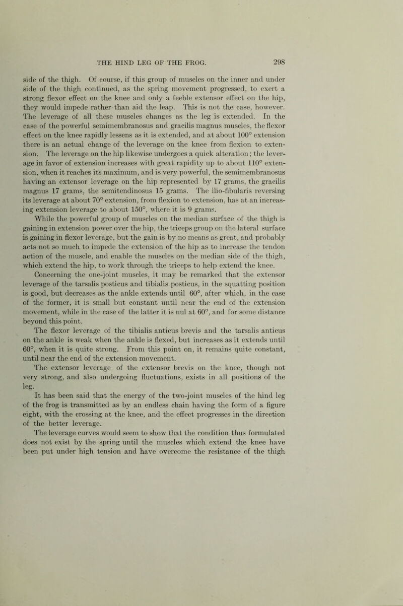 side of the thigh. Of course, if this group of muscles on the inner and under side of the thigh continued, as the spring movement progressed, to exert a strong flexor effect on the knee and only a feeble extensor effect on the hip, they would impede rather than aid the leap. This is not the case, however. The leverage of all these muscles changes as the leg is extended. In the case of the powerful semimembranosus and gracilis magnus muscles, the flexor effect on the knee rapidly lessens as it is extended, and at about 100° extension there is an actual change of the leverage on the knee from flexion to exten- sion. The leverage on the hip likewise undergoes a quick alteration; the lever- age in favor of extension increases with great rapidity up to about 110° exten- sion, when it reaches its maximum, and is very powerful, the semimembranosus having an extensor leverage on the hip represented by 17 grams, the gracilis magnus 17 grams, the semitendinosus 15 grams. The ilio-fibularis reversing its leverage at about 70° extension, from flexion to extension, has at an increas- ing extension leverage to about 150°, where it is 9 grams. While the powerful group of muscles on the median surface of the thigh is gaining in extension power over the hip, the triceps group on the lateral surface is gaining in flexor leverage, but the gain is by no means as great, and probably acts not so much to impede the extension of the hip as to increase the tendon action of the muscle, and enable the muscles on the median side of the thigh, which extend the hip, to work through the triceps to help extend the knee. Concerning the one-joint muscles, it may be remarked that the extensor leverage of the tarsalis posticus and tibialis posticus, in the squatting position is good, but decreases as the ankle extends until 60°, after which, in the case of the former, it is small but constant until near the end of the extension movement, while in the case of the latter it is nul at 60°, and for some distance beyond this point. The flexor leverage of the tibialis anticus brevis and the tarsalis anticus on the ankle is weak when the ankle is flexed, but increases as it extends until 60°, when it is quite strong. From this point on, it remains quite constant, until near the end of the extension movement. The extensor leverage of the extensor brevis on the knee, though not very strong, and also undergoing fluctuations, exists in all positions of the leg. It has been said that the energy of the two-joint muscles of the hind leg of the frog is transmitted as by an endless chain having the form of a figure eight, with the crossing at the knee, and the effect progresses in the direction of the better leverage. The leverage curves would seem to show that the condition thus formulated does not exist by the spring until the muscles which extend the knee have been put under high tension and have overcome the resistance of the thigh