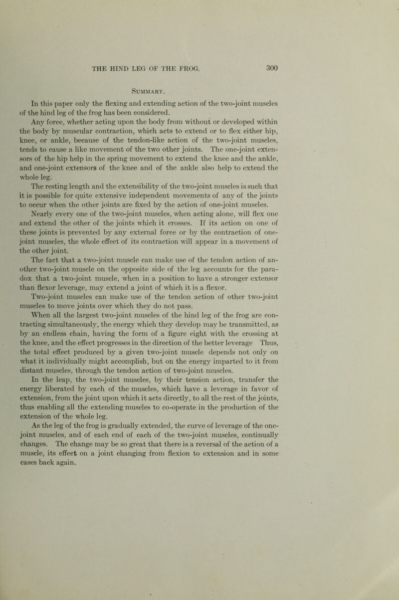 Summary. In this paper only the flexing and extending action of the two-joint muscles of the hind leg of the frog has been considered. Any force, whether acting upon the body from without or developed within the body by muscular contraction, which acts to extend or to flex either hip, knee, or ankle, because of the tendon-like action of the two-joint muscles, tends to cause a like movement of the two other joints. The one-joint exten- sors of the hip help in the spring movement to extend the knee and the ankle, and one-joint extensors of the knee and of the ankle also help to extend the whole leg. The resting length and the extensibility of the two-joint muscles is such that it is possible for quite extensive independent movements of any of the joints to occur when the other joints are fixed by the action of one-joint muscles. Nearly every one of the two-joint muscles, when acting alone, will flex one and extend the other of the joints which it crosses. If its action on one of these joints is prevented by any external force or by the contraction of one- joint muscles, the whole effect of its contraction will appear in a movement of the other joint. The fact that a two-joint muscle can make use of the tendon action of an- other two-joint muscle on the opposite side of the leg accounts for the para- dox that a two-joint muscle, when in a position to have a stronger extensor than flexor leverage, may extend a joint of which it is a flexor. Two-joint muscles can make use of the tendon action of other two-joint muscles to move joints over which they do not pass. When all the largest two-joint muscles of the hind leg of the frog are con- tracting simultaneously, the energy which they develop may be transmitted, as by an endless chain, having the form of a figure eight with the crossing at the knee, and the effect progresses in the direction of the better leverage Thus, the total effect produced by a given two-joint muscle depends not only on what it individually might accomplish, but on the energy imparted to it from distant muscles, through the tendon action of two-joint muscles. In the leap, the two-joint muscles, by their tension action, transfer the energy liberated by each of the muscles, which have a leverage in favor of extension, from the joint upon which it acts directly, to all the rest of the joints, thus enabling all the extending muscles to co-operate in the production of the extension of the whole leg. As the leg of the frog is gradually extended, the curve of leverage of the one- joint muscles, and of each end of each of the two-joint muscles, continually changes. The change may be so great that there is a reversal of the action of a muscle, its effect on a joint changing from flexion to extension and in some cases back again.