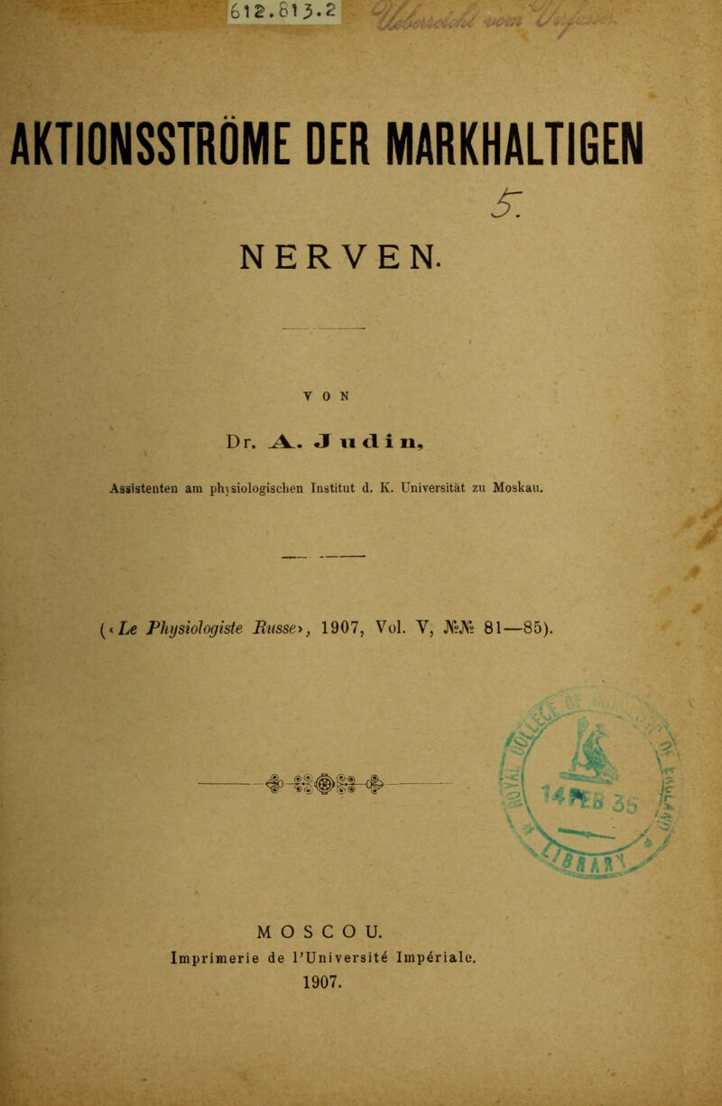 AKTIONSSTRÖME DER MARKHALTIGEN 5: NERVEN. VON D r. A. J udi n. Assistenten am physiologischen Institut d. K. Universität zu Moskau. (<Le Physiologiste Russe*, 1907, Vol. V, JVsJVs 81—85). M O S C O U. Imprimerie de l’Universit4 Impdriale. 1907.