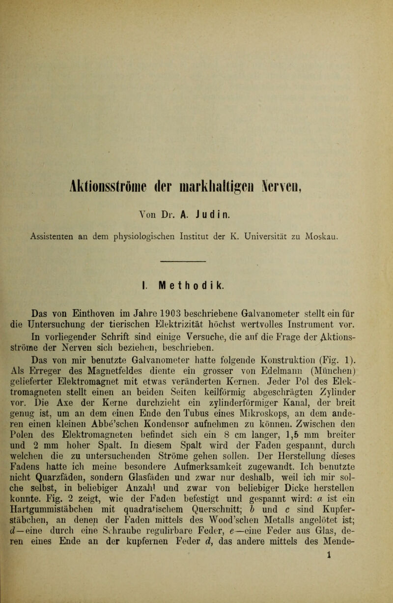 Aktionsstrftme der niarklinltigcii Nerveu, Von Dr. A. Jüdin. Assistenten an dem physiologischen Institut der K. Universität zu Moskau. I. Methodik. Das von Einthoven im Jahre 1903 beschriebene Galvanometer stellt ein für die Untersuchung der tierischen Elektrizität höchst wertvolles Instrument vor. In vorliegender Schrift sind einige Versuche, die auf die Frage der Aktions- ströme der Nerveu sich beziehen, beschrieben. Das von mir benutzte Galvanometer hatte folgende Konstruktion (Fig. 1). Als Erreger des Magnetfeldes diente ein grosser von Edelmann (München) gelieferter Elektromagnet mit etwas veränderten Kernen. Jeder Pol des Elek- tromagneten stellt einen an beiden Seiten keilförmig abgeschrägten Zylinder vor. Die Axe der Kerne durchzieht ein zylinderförmiger Kanal, der breit genug ist, um an dem einen Ende den Tubus eines Mikroskops, an dem ande- ren einen kleinen Abbe’schen Kondensor aufnehmen zu können. Zwischen den Polen des Elektromagneten befindet sich ein 8 cm langer, 1,5 mm breiter und 2 mm hoher Spalt. In diesem Spalt wird der Faden gespannt, durch welchen die zu untersuchenden Ströme gehen sollen. Der Herstellung dieses Fadens hatte ich meine besondere Aufmerksamkeit zugewandt. Ich benutzte nicht Quarzfäden, sondern Glasfäden und zwar nur deshalb, weil ich mir sol- che selbst, in beliebiger Anzahl und zwar von beliebiger Dicke herstellen konnte. Fig. 2 zeigt, wie der Faden befestigt und gespannt wird: a ist ein Hartgummistäbchen mit quadratischem Querschnitt; b und c sind Kupfer- stäbchon, an denen der Faden mittels des Wood’schen Metalls angelötet ist; d—eine durch eine Schraube regulirbare Feder, e—eine Feder aus Glas, de- ren eines Ende an der kupfernen Feder d, das andere mittels des Mende- 1