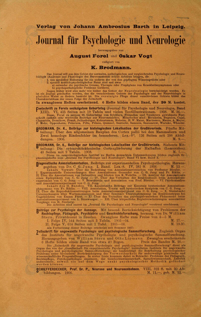 Journal fftr Psychologie und Neurologie herausgegeben von August Forel und Oskar Vogt redigiert von K. Brodmann. Das Journal will aus dem Gebiet der normalen, pathologischen und vergleichenden Psychologie und Neuro- biologie (Anatomie und Physiologie des Nervensystems) solche Arbeiten bringen, die 1. von spezieller Bedeutung für ein anderes der von ihm gepflegten Wissensgebiete oder 2. speziell ârztlich-psychologischer Natur sind und zwar a) entweder die psychische Genese, Thérapie oder Prophylaxe von Krankheitssymptomen oder b) psychopathologische Problème berühren. Gegen früher wird also mehr wie bisher das Gebiet der Neurobiologie bertlcksichtigt werden. Es ist ein Journal geschaffen worden, das die verschiedenen Gebiete der Psychologie und der Neurobiologie in gleicher Weise zu fôrdern bestrebt ist. Die vereinigte Pflege dieser verschiedeneD Gebiete -bildet das Charakteristikum der neuen Folge der Zeitschrift. In zwanglosen Heften erscheinend. 6 Hefte bilden einen Band, der 20 M. kostet. Cestschrift zu Forels sechzigstem Geburtstag (Journal für Psychologie und Neurologie, Band * XIII). VI, 435 Seiten mit 19 Tafeln und vielen Textillustrationen. 1908. M. 36.—. Diese, Forel zu seinem 60. Geburtstag von Schülern, Freunden und Verehrern gewidmete Fest- schrift enthalt sein- wertvolle Beitrâge zur Neuronenlehre. Mitarbeiter sind: Bernheim, Bugnion, Cajal, Claparède, Domikow, Frank, Juliusburger, Kohnstamm, Moheim, H. W. Maier, Marinesco, Mauss, A. Meyer, F. Mohr, Oppenheim, Peterson, Piltz, Prince, Quensel, Santschi, Semnon, Snessarew, Warnke, Wheeler. DRODMANN, Dr. K., Beitrage zur histologischen Lokalisation der GroBhirnrinde. Fünfte Mit- 0 teilung: Über den allgemeinen Bauplan des Cortex pallii bei den Mammaliern und Zwei homologe Rindenfehler im besonderen. Lex.-8°. 126 Seiten mit 298 Abbil- dungen. 1906. M. 9.—. DRODMANN, Dr. K., Beitrage zur histologischen Lokalisation der GroBhirnrinde. Siebente Mit- ** teilung: Die cytoarchitektonische Cortexgliederung der Halbaffen (Lemuriden). 48 Seiten mit 9 Tafeln. 1908. M. 7.—. Diese im neurobiologischen Institut zu Berlin gemachten Untersuchungen bilden zugleich Er- ganzungshefte zum ^Journal für Psychologie uni Neurologie, Band VI bzw. Band X. Riagnostische Assoziationsstudien. Beitrage zur experimentellen Psychopathologie. Heraus- ^ gegeben von Dr. C..G. Jung. I. Band. Lex.-8. IV, 281 S. 1906. M. 12—. Inhalt. Vorwort: Über die Bedeutung von Assoziationsversuchen von Professor Bleuler. — I Experimentelle Untersuchungen liber Assoziationen Gesunder von C. G. Jung und Fr. Riklin. — II. Über die Assoziationen von îmbezillen und Idioten von K. Wehrlin. — IIL Analyse der Assoziationen eines Epileptikers von C. G. Jung — IV. Über das Verhalten der Reaktionszeit beim Assoziations- experiment von C. G. Jung. — V. Bewufttsein und Assoziation von Prof. Bleuler. — VI. Psychoanalyse und Assoziationsexperiment von C. G. Jung. Inhalt des II. Bandes. VII. Kasuistische Beitrage zur Kenntnis hysterischer Assoziations- phanomene von Fr. Riklin. — VIII. Assoziation, Traum und hysterisches Symptom von C. G. Jung. — IX. Über die Reproduktionsstôrungen beim Assoziationsexperiment von C. G. Jung. — X. Statistische Untersuchungen üher Wortassoziationen. und über familiare Übereinstimmung im Reaktionstypus bei Ungebildeten von Emma Fürst. — XI. Über das Verhalten des psychogalvanischen Phiinomens beim Assoziationsexperiment von L. Binswanger. — XII. Über korperliche Begleiterscheinungen assoziativer Vorgünge von H. Nunberg. Die Arbeiten sind zuerst im „Journal für Psychologie und Neurologie verstreut erschienen. Deitrâge zur Psychologie der Aussage. Mit besond. Berücksichtigung von Problemen der D Rechtspflege, Pàdagogik, Psychiatrie und Geschichtsforschung, herausg. von Dr. William Stern, Privatdozent in Breslau. Zwanglose Hefte zum Preise von 4—5 M. I. Folge IV, 544 Seiten mit 3 Tafeln. 1903—04. . M. 17.— . II. Folge V, 614 Seiten mit 1 Tafel. 1905—06. M. 19.30. Als Fortsetzung dieser Beitrâge erscheint seit Sommer 1907: Teitschrift für angewandte Psychologie und psychologische Sammelforschung. Zugleich Organ des Instituts für angewandte Psychologie und psychologische Sammelforschung. Herausgegeben von William Stern und OttoLipmann. Zwanglos erscheinende 6 Hefte bilden einen Band von etwa 40 Bogen. Preis des Bandes M. 20.— Die „Zeitschrift für angewandte Psychologie und psychologische Sammelforschung dient als Organ des von der „Gesellschaft für experimentelle Psychologie verwalteten Instituts für angewandte Psychologie und psychologische Sammelforschung; sie beabsichtigt die Bearbeitung psychologischer Problème unter besonderer Berücksichtigung der Verwertbarkeit für anderweitige praktische und wissenschaftliohe Fragestellungen. In erster Linie kommen dabei inBetracht: Problème der Pftdagogik, Rechtspflege, Psychopathologie einerseits, der Geschichtswissensehaft, Sprachwissenschaft, Asthetik andererseits, soweit sie auf dem Wege exakt psychologischer Methodik gefôrdert werden kônnen. OCHIEFFERDECKER, Prof. Dr. P., Neurone und Neuronenbahnen. VIII, 323 S. mit 30 Ab-