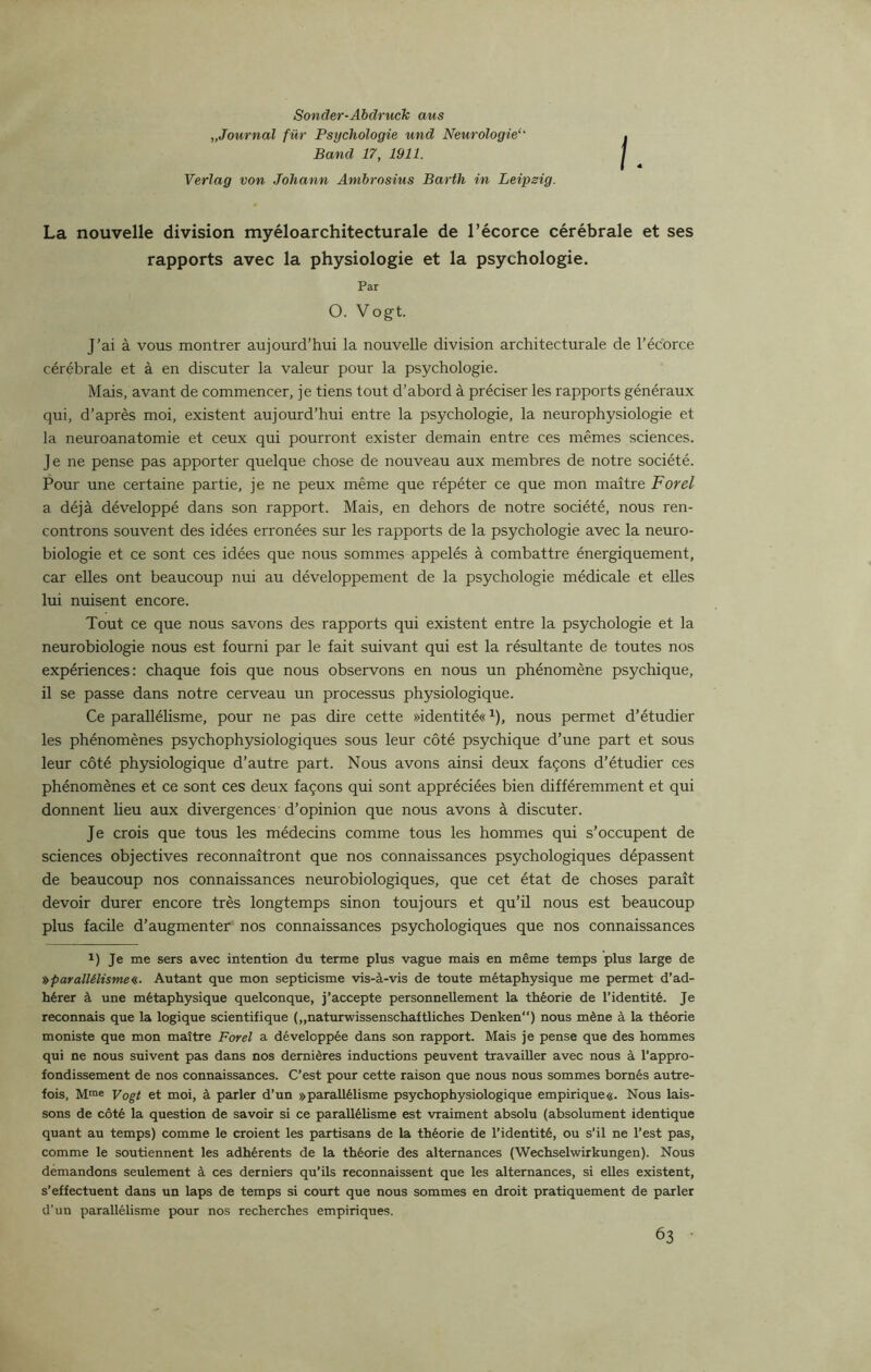 Sonder-Abdruck ans „Journal für Psychologie und Neurologie Band 17, 1911. Verlag von Johann Ambrosius Barth in Leipsig. i. La nouvelle division myéloarchitecturale de l’écorce cérébrale et ses J’ai à vous montrer aujourd’hui la nouvelle division architecturale de l’écorce cérébrale et à en discuter la valeur pour la psychologie. Mais, avant de commencer, je tiens tout d’abord à préciser les rapports généraux qui, d’après moi, existent aujourd’hui entre la psychologie, la neurophysiologie et la neuroanatomie et ceux qui pourront exister demain entre ces mêmes sciences. Je ne pense pas apporter quelque chose de nouveau aux membres de notre société. Pour une certaine partie, je ne peux même que répéter ce que mon maître Forel a déjà développé dans son rapport. Mais, en dehors de notre société, nous ren- controns souvent des idées erronées sur les rapports de la psychologie avec la neuro- biologie et ce sont ces idées que nous sommes appelés à combattre énergiquement, car elles ont beaucoup nui au développement de la psychologie médicale et elles lui nuisent encore. Tout ce que nous savons des rapports qui existent entre la psychologie et la neurobiologie nous est fourni par le fait suivant qui est la résultante de toutes nos expériences: chaque fois que nous observons en nous un phénomène psychique, il se passe dans notre cerveau un processus physiologique. Ce parallélisme, pour ne pas dire cette »identité«1), nous permet d’étudier les phénomènes psychophysiologiques sous leur côté psychique d’une part et sous leur côté physiologique d’autre part. Nous avons ainsi deux façons d’étudier ces phénomènes et ce sont ces deux façons qui sont appréciées bien différemment et qui donnent lieu aux divergences d’opinion que nous avons à discuter. Je crois que tous les médecins comme tous les hommes qui s’occupent de sciences objectives reconnaîtront que nos connaissances psychologiques dépassent de beaucoup nos connaissances neurobiologiques, que cet état de choses paraît devoir durer encore très longtemps sinon toujours et qu’il nous est beaucoup plus facile d’augmenter nos connaissances psychologiques que nos connaissances 1) Je me sers avec intention du terme plus vague mais en même temps plus large de ^parallélisme«. Autant que mon septicisme vis-à-vis de toute métaphysique me permet d’ad- hérer à une métaphysique quelconque, j’accepte personnellement la théorie de l’identité. Je reconnais que la logique scientifique („naturwissenschaftliches Denken) nous mène à la théorie moniste que mon maître Forel a développée dans son rapport. Mais je pense que des hommes qui ne nous suivent pas dans nos dernières inductions peuvent travailler avec nous à l’appro- fondissement de nos connaissances. C’est pour cette raison que nous nous sommes bornés autre- fois, Mrae Vogt et moi, à parler d’un »parallélisme psychophysiologique empirique«. Nous lais- sons de côté la question de savoir si ce parallélisme est vraiment absolu (absolument identique quant au temps) comme le croient les partisans de la théorie de l’identité, ou s’il ne l’est pas, comme le soutiennent les adhérents de la théorie des alternances (Wechselwirkungen). Nous demandons seulement à ces derniers qu’ils reconnaissent que les alternances, si elles existent, s’effectuent dans un laps de temps si court que nous sommes en droit pratiquement de parler d’un parallélisme pour nos recherches empiriques. rapports avec la physiologie et la psychologie. Par O. VOgt.