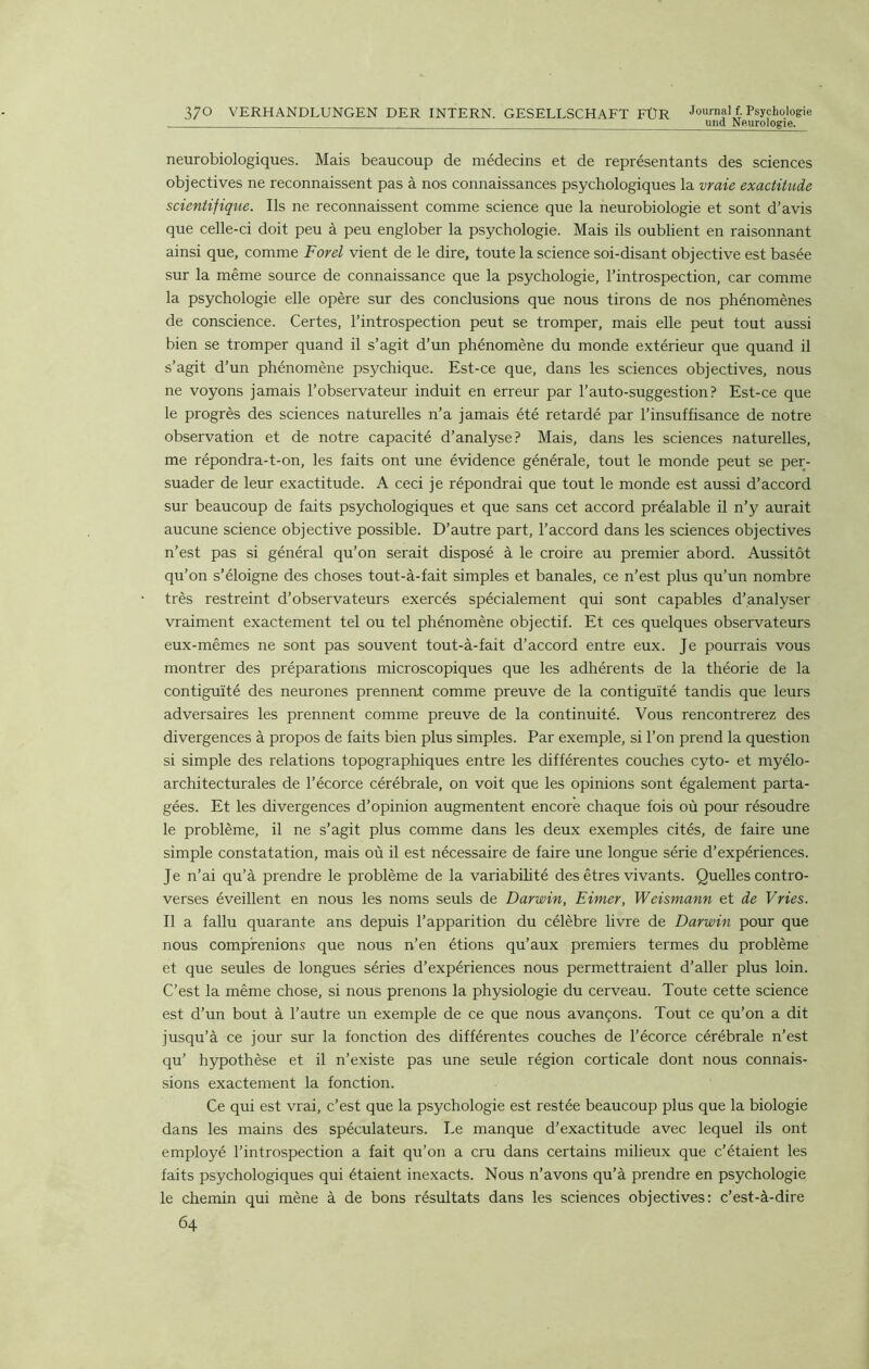 370 VERHANDLUNGEN DER INTERN. GESELLSCHAFT FÜR Journal f. Psychologie und Neurologie. neurobiologiques. Mais beaucoup de médecins et de représentants des sciences objectives ne reconnaissent pas à nos connaissances psychologiques la vraie exactitude scientifique. Ils ne reconnaissent comme science que la neurobiologie et sont d’avis que celle-ci doit peu à peu englober la psychologie. Mais ils oublient en raisonnant ainsi que, comme Ford vient de le dire, toute la science soi-disant objective est basée sur la même source de connaissance que la psychologie, l’introspection, car comme la psychologie elle opère sur des conclusions que nous tirons de nos phénomènes de conscience. Certes, l’introspection peut se tromper, mais elle peut tout aussi bien se tromper quand il s’agit d’un phénomène du monde extérieur que quand il s’agit d’un phénomène psychique. Est-ce que, dans les sciences objectives, nous ne voyons jamais l’observateur induit en erreur par l’auto-suggestion? Est-ce que le progrès des sciences naturelles n’a jamais été retardé par l’insuffisance de notre observation et de notre capacité d’analyse? Mais, dans les sciences naturelles, me répondra-t-on, les faits ont une évidence générale, tout le monde peut se per- suader de leur exactitude. A ceci je répondrai que tout le monde est aussi d’accord sur beaucoup de faits psychologiques et que sans cet accord préalable il n’y aurait aucune science objective possible. D’autre part, l’accord dans les sciences objectives n’est pas si général qu’on serait disposé à le croire au premier abord. Aussitôt qu’on s’éloigne des choses tout-à-fait simples et banales, ce n’est plus qu’un nombre très restreint d’observateurs exercés spécialement qui sont capables d’analyser vraiment exactement tel ou tel phénomène objectif. Et ces quelques observateurs eux-mêmes ne sont pas souvent tout-à-fait d’accord entre eux. Je pourrais vous montrer des préparations microscopiques que les adhérents de la théorie de la contiguïté des neurones prennent comme preuve de la contiguïté tandis que leurs adversaires les prennent comme preuve de la continuité. Vous rencontrerez des divergences à propos de faits bien plus simples. Par exemple, si l’on prend la question si simple des relations topographiques entre les différentes couches cyto- et myélo- architecturales de l’écorce cérébrale, on voit que les opinions sont également parta- gées. Et les divergences d’opinion augmentent encore chaque fois où pour résoudre le problème, il ne s’agit plus comme dans les deux exemples cités, de faire une simple constatation, mais où il est nécessaire de faire une longue série d’expériences. Je n’ai qu’à prendre le problème de la variabilité des êtres vivants. Quelles contro- verses éveillent en nous les noms seuls de Darwin, Eimer, Weismann et de Vries. Il a fallu quarante ans depuis l’apparition du célèbre livre de Darwin pour que nous comprenions que nous n’en étions qu’aux premiers termes du problème et que seules de longues séries d’expériences nous permettraient d’aller plus loin. C’est la même chose, si nous prenons la physiologie du cerveau. Toute cette science est d’un bout à l’autre un exemple de ce que nous avançons. Tout ce qu’on a dit jusqu’à ce jour sur la fonction des différentes couches de l’écorce cérébrale n’est qu’ hypothèse et il n’existe pas une seule région corticale dont nous connais- sions exactement la fonction. Ce qui est vrai, c’est que la psychologie est restée beaucoup plus que la biologie dans les mains des spéculateurs. Le manque d’exactitude avec lequel ils ont employé l’introspection a fait qu’on a cru dans certains milieux que c’étaient les faits psychologiques qui étaient inexacts. Nous n’avons qu’à prendre en psychologie le chemin qui mène à de bons résultats dans les sciences objectives: c’est-à-dire