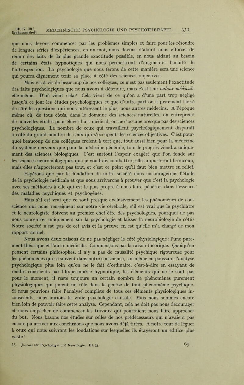 Ergânzungsheft. MEDIZINISCHE PSYCHOLOGIE UND PSYCHOTHERAPIE. 371 que nous devons commencer par les problèmes simples et faire pour les résoudre de longues séries d’expériences, en un mot, nous devons d’abord nous efforcer de réunir des faits de la plus grande exactitude possible, en nous aidant au besoin de certains états hypnotiques qui nous permettront d’augmenter l’acuité de l’introspection. La psychologie que nous ferons de cette manière sera une science qui pourra dignement tenir sa place à côté des sciences objectives. Mais vis-à-vis de beaucoup de nos collègues, ce n’est pas seulement l’exactitude des faits psychologiques que nous avons à défendre, mais c’est leur valeur médicale elle-même. D’où vient cela? Cela vient de ce qu’on a d’une part trop négligé jusqu’à ce jour les études psychologiques et que d’autre part on a justement laissé de côté les questions qui nous intéressent le plus, nous autres-médecins. A l’époque même où, de tous côtés, dans le domaine des sciences naturelles, on entreprend de nouvelles études pour élever l’art médical, on ne s’occupe presque pas des sciences psychologiques. Le nombre de ceux qui travaillent psychologiquement disparaît à côté du grand nombre de ceux qui s’occupent des sciences objectives. C’est pour- quoi beaucoup de nos collègues croient à tort que, tout aussi bien pour la médecine du système nerveux que pour la médecine générale, tout le progrès viendra unique- ment des sciences biologiques. C’est surtout l’espoir exagéré que l’on fonde sur les sciences neurobiologiques que je voudrais combattre; elles apporteront beaucoup, mais elles n’apporteront pas tout, et c’est ce point qu’il faut bien mettre en relief. Espérons que par la fondation de notre société nous encouragerons l’étude de la psychologie médicale et que nous arriverons à prouver que c’est la psychologie avec ses méthodes à elle qui est le plus propre à nous faire pénétrer dans l’essence des maladies psychiques et psychogènes. Mais s’il est vrai que ce sont presque exclusivement les phénomènes de con- science qui nous renseignent sur notre vie cérébrale, s’il est vrai que le psychiâtre et le neurologiste doivent au premier chef être des psychologues, pourquoi ne pas nous concentrer uniquement sur la psychologie et laisser la neurobiologie de côté? Notre société n’est pas de cet avis et la preuve en est qu’elle m’a chargé de mon rapport actuel. Nous avons deux raisons de ne pas négliger le côté physiologique: l’une pure- ment théorique et l’autre médicale. Commençons par la raison théorique. Quoiqu’en pensent certains philosophes, il n’y a pas de causalité psychique rigoureuse pour les phénomènes qui se suivent dans notre conscience, car même en poussant l’analyse psychologique plus loin qu’on ne le fait d’ordinaire, c’est-à-dire en essayant de rendre conscients par l’hypermnésie hypnotique, les éléments qui ne le sont pas pour le moment, il reste toujours un certain nombre de phénomènes purement physiologiques qui jouent un rôle dans la genèse de tout phénomème psychique. Si nous pouvions faire l’analyse complète de tous ces éléments physiologiques in- conscients, nous aurions la vraie psychologie causale. Mais nous sommes encore bien loin de pouvoir faire cette analyse. Cependant, cela ne doit pas nous décourager et nous empêcher de commencer les travaux qui pourraient nous faire approcher du but. Nous basons nos études sur celles de nos prédécesseurs qui n’avaient pas encore pu arriver aux conclusions que nous avons déjà tirées. A notre tour de léguer à ceux qui nous suivront les fondations sur lesquelles ils étayeront un édifice plus vaste !